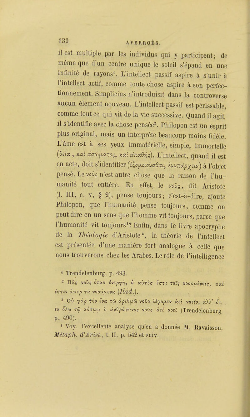 il est multiple par les individus qui y participent; de même que d'un centre unique le soleil s'épand en une infinité de rayons'. L'intellect passif aspire k s'unir à l'intellect actif, comme toute chose aspire à son perfec- tionnement. Simplicius n'introduisit dans la controverse aucun élément nouveau. L'intellect passif est périssable, comme tout ce qui vit de la vie successive. Quand il agit il s'identifie avec la chose pensée^ Philopon est un esprit plus original, mais un interprète beaucoup moins fidèle. L'âme est à ses yeux immatérielle, simple, immortelle (0£ta , xai d<7ijiiJ.axoq, xai ànocB-riq). L'intellect, quand il est en acte, doit s'identifier [i'iou.oiov<jBai, èwndpx^eiv') à l'objet pensé. Le voOç n'est autre chose que la raison de l'hu- manité tout entière. En effet, le vovç, dit Aristote (1. m, c. V, § 2), pense toujours; c'est-à-dire, ajoute Philopon, que l'humanité pense toujours, comme on peut dire en un sens que l'homme vit toujours, parce que l'humanité vit toujours'? Enfin, dans le livre apocryphe de la Théologie d'Aristote*, la théorie de l'intellect est présentée d'une manière fort analogue à celle que nous trouverons chez les Arabes. Le rôle de l'intelligence 1 Trendelenburg, p. 493. 2 nûç voïiç ôVav ivspjrij ô aÙTÔç £<rt£ rotç voou/zévot?, -/.ai * où -yv.p tôv Evix TM àpiOy-M voûv ^éyo^ev «si voeîv, àlV oz' èv ô).&) Tw xôfffiw 0 àvOpÛTZiVQç voOç «££ voeï (Trendelenburg p. 490). 4 Voy. l'excellente analyse qu'en a donnée M. Ravaisson, Mélaph. d'Arist., t. II, p. 542 et suiv.