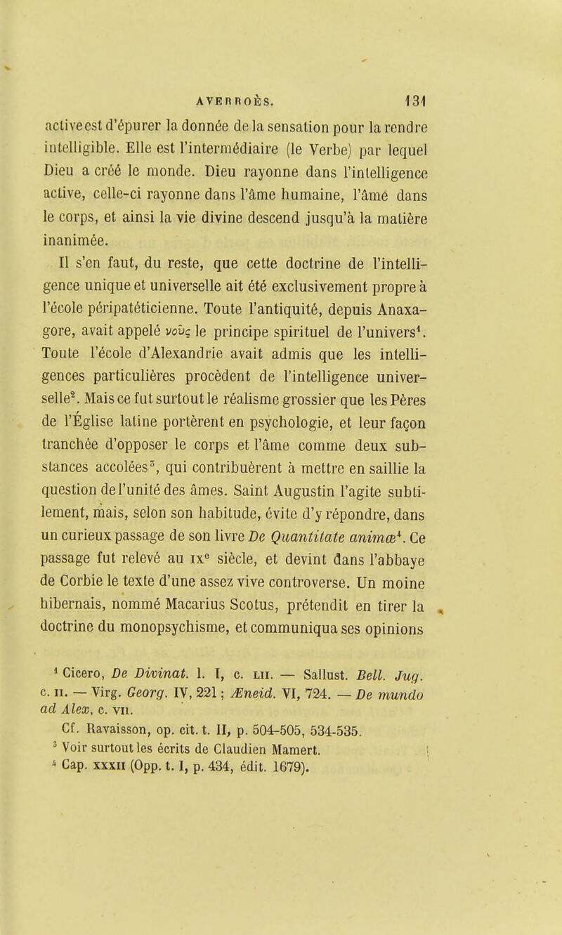 acliveesl d'épurer la donnée de la sensation pour la rendre intelligible. Elle est l'intermédiaire (le Verbe) par lequel Dieu a créé le monde. Dieu rayonne dans l'inlelligence active, celle-ci rayonne dans l'âme humaine, l'âme dans le corps, et ainsi la vie divine descend jusqu'à la matière inanimée. Il s'en faut, du reste, que cette doctrine de l'intelli- gence unique et universelle ait été exclusivement propre à l'école péripatéticienne. Toute l'antiquité, depuis Anaxa- gore, avait appelé vcvç le principe spirituel de l'univers*. Toute l'école d'Alexandrie avait admis que les intelli- gences particulières procèdent de l'intelligence univer- selle^ Mais ce fut surtout le réalisme grossier que les Pères de l'Église latine portèrent en psychologie, et leur façon tranchée d'opposer le corps et l'âme comme deux sub- stances accolées % qui contribuèrent à mettre en saillie la question de l'unité des âmes. Saint Augustin l'agite subti- lement, mais, selon son habitude, évite d'y répondre, dans un curieux passage de son livre De Qmntitate animm^. Ce passage fut relevé au ix« siècle, et devint dans l'abbaye de Corbie le texte d'une assez vive controverse. Un moine hibernais, nommé Macarius Scotus, prétendit en tirer la , doctrine du monopsychisme, et communiqua ses opinions * Gicero, De Divinat. 1. 1, c. lu. — Sallust. Bell. Jug. c. II. — Virg. Georg. IV, 221 ; JEneid. VI, 724. — De mundo ad Alex, c. vu. Cf. Ravaisson, op. cit. t. II, p. 504-505, 534-535. ' Voir surtout les écrits de Claudien Mamert. ; * Cap. XXXII (0pp. 1.1, p. 434, édit. 1679).