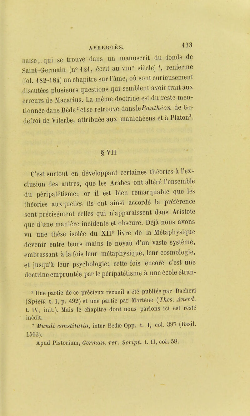 naise,.qui se trouve dans un manuscrit du fonds de Saint-Germain (n°121, écrit au viii siècle) renferme fol. 182-184) un chapitre sur l'âme, où sont curieusement discutées plusieurs questions qui semblent avoir trait aux erreurs de Macarius. La même doctrine est du reste men- tionnée dans Bède' et se retrouve d^nsle Panifié on de Go- defroi de Viterbe, attribuée aux manichéens et à Platon^ §VII C'est surtout en développant certaines théories à l'ex- clusion des autres, que les Arabes ont altéré l'ensemble du péripalétisme; or il est bien remarquable que les théories auxquelles ils ont ainsi accordé la préférence sont précisément celles qui n'apparaissent dans Aristote que d'une manière incidente et obscure. Déjà nous avons vu une thèse isolée du XIP livre de la Métaphysique devenir entre leurs mains le noyau d'un vaste système, embrassant à la fois leur métaphysique, leur cosmologie, et jusqu'à leur psychologie; cette fois encore c'est une doctrine emprun tée par lepéripatétisme à une école étran- * Une partie de ce précieux recueil a été publiée par Dacheri {Spicil. t. I, p. 492) et une partie par Martène {Thes. Anecd. t. IV, init.). Mais le chapitre dont nous parlons ici est resté inédit. 2 Mundi constitutio, inter Bedse 0pp. t. I, col. 397 (Basil. 1563). Apud Pistorium, German. rer. Script, t. II, col. 58.