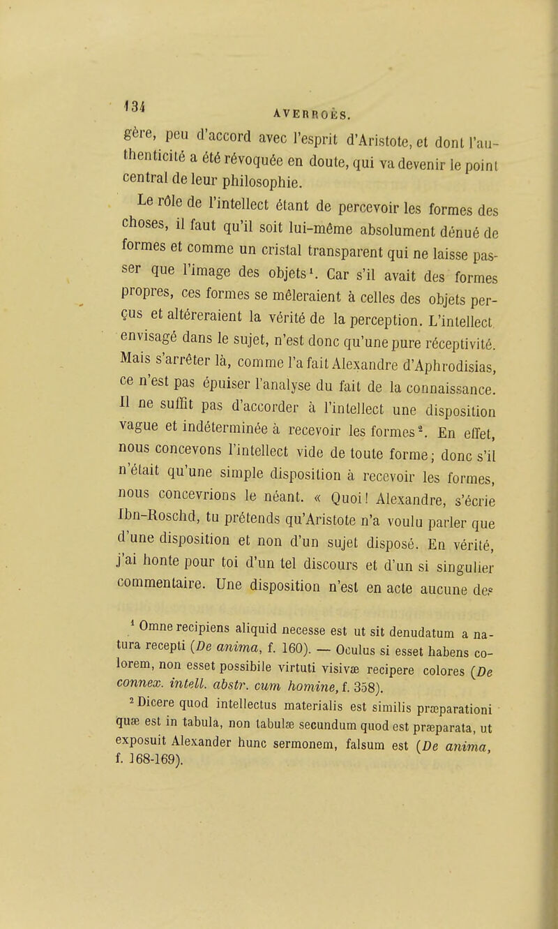 gère, peu d'accord avec l'esprit d'Aristote, et dont l'au- thenticilé a été révoquée en doute, qui va devenir le point central de leur philosophie. Le rôle de l'intellect étant de percevoir les formes des choses, il faut qu'il soit lui-même absolument dénué de formes et comme un cristal transparent qui ne laisse pas- ser que l'image des objets ^ Car s'il avait des formes propres, ces formes se mêleraient à celles des objets per- çus et altéreraient la vérité de la perception. L'inlelleci envisagé dans le sujet, n'est donc qu'une pure réceptivité. Mais s'arrêter là, comme l'a fait Alexandre d'Aphrodisias, ce n'est pas épuiser l'analyse du fait de la connaissance! 11 ne suffit pas d'accorder à l'inlellect une disposition vague et indéterminée à recevoir les formes ^ fin elfet, nous concevons l'intellect vide de toute forme; donc s'il n'était qu'une simple disposition à recevoir les formes, nous concevrions le néant. « Quoi! Alexandre, s'écrie Ibn-Roschd, tu prétends qu'Aristote n'a voulu parler que d'une disposition et non d'un sujet disposé. En vérité, j'ai honte pour toi d'un tel discours et d'un si singulier commentaire. Une disposition n'est en acte aucune de? / Omne recipiens aliquid necesse est ut sit denudatum a na- tura recepti (De anima, f. 160). - Oculus si esset habens co- lorem, non esset possibile virtuti visivaB recipere colores connex. intell, abstr. cum homine, f. 358). îDicere quod intellectus materialis est similis prœparationi quae est in tabula, non labulœ secundum quod est prœparata, ut exposuit Alexander hune sermonem, falsum est (De anima f. J 68-169).