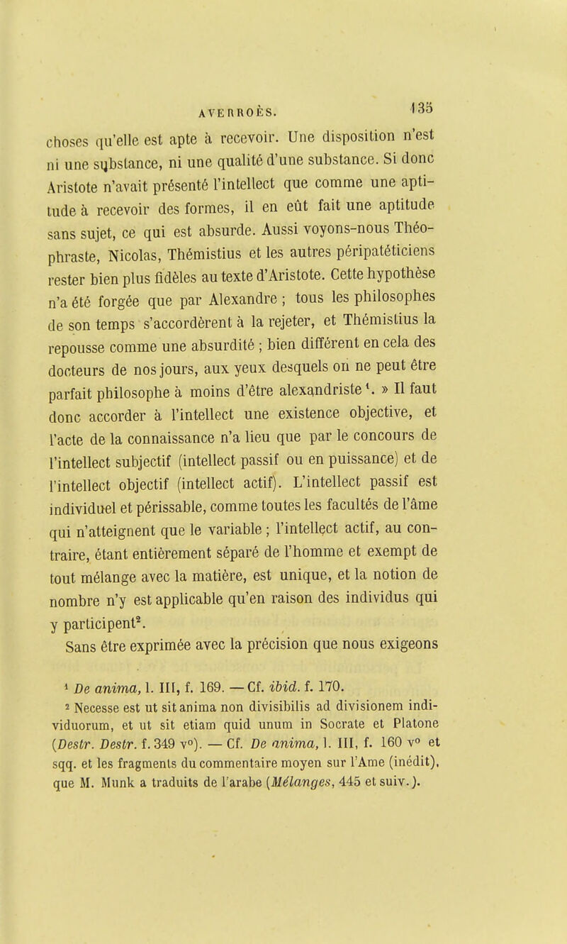 choses qu'elle est apte à recevoir. Une disposition n'est ni une substance, ni une qualité d'une substance. Si donc Aristote n'avait présenté l'intellect que comme une apti- tude à recevoir des formes, il en eût fait une aptitude sans sujet, ce qui est absurde. Aussi voyons-nous Théo- phraste, Nicolas, Thémistius et les autres péripatéticiens rester bien plus fidèles au texte d'Aristote. Cette hypothèse n'a été forgée que par Alexandre ; tous les philosophes de son temps s'accordèrent à la rejeter, et Thémistius la repousse comme une absurdité ; bien différent en cela des docteurs de nos jours, aux yeux desquels on ne peut être parfait philosophe à moins d'être alexandriste*. » Il faut donc accorder à l'intellect une existence objective, et l'acte de la connaissance n'a lieu que par le concours de l'intellect subjectif (intellect passif ou en puissance) et de l'intellect objectif (intellect actif). L'intellect passif est individuel et périssable, comme toutes les facultés de l'âme qui n'atteignent que le variable ; l'intellect actif, au con- traire, étant entièrement séparé de l'homme et exempt de tout mélange avec la matière, est unique, et la notion de nombre n'y est applicable qu'en raison des individus qui y participent^. Sans être exprimée avec la précision que nous exigeons 1 De anima, 1. III, f. 169. — Cf. ibid. f. 170. 2 Necesse est ut sit anima non divisibilis ad divisionem indi- viduorum, et ut sit etiam quid unum in Socrale et Platone {Destr. Destr. f. 349 v»). — Cf. De anima, 1. III, f. 160 v° et sqq. et les fragments du commentaire moyen sur l'Ame (inédit), que M. Munk a traduits de l'arabe (Mélanges, 445 et suiv.J.