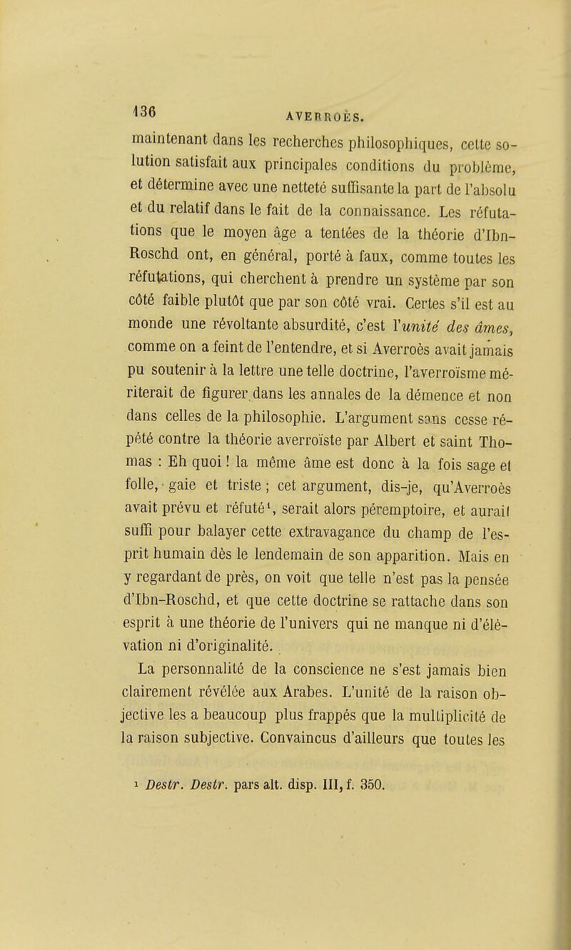 maintenant dans les recherches philosophiques, celte so- lution satisfait aux principales conditions du problème, et détermine avec une netteté suffisante la part de l'al)solu et du relatif dans le fait de la connaissance. Les réfuta- tions que le moyen âge a tentées de la théorie d'Ibn- Roschd ont, en général, porté à faux, comme toutes les réfutations, qui cherchent à prendre un système par son côté faible plutôt que par son côté vrai. Certes s'il est au monde une révoltante absurdité, c'est Yunité des âmes, comme on a feint de l'entendre, et si Averroès avait jamais pu soutenir à la lettre une telle doctrine, l'averroïsme mé- riterait de figurer, dans les annales de la démence et non dans celles de la philosophie. L'argument sans cesse ré- pété contre la théorie averroïste par Albert et saint Tho- mas : Eh quoi ! la même âme est donc à la fois sage et folle, • gaie et triste ; cet argument, dis-je, qu'Averroès avait prévu et réfutés serait alors péremptoire, et aurait suffi pour balayer cette extravagance du champ de l'es- prit humain dès le lendemain de son apparition. Mais en y regardant de près, on voit que telle n'est pas la pensée d'Ibn-Roschd, et que cette doctrine se rattache dans son esprit à une théorie de l'univers qui ne manque ni d'élé- vation ni d'originalité. La personnalité de la conscience ne s'est jamais bien clairement révélée aux Arabes. L'unité de la raison ob- jective les a beaucoup plus frappés que la multiplicité de la raison subjective. Convaincus d'ailleurs que toutes les 1 Destr. Destr. pars ait. disp. III, f. 350.