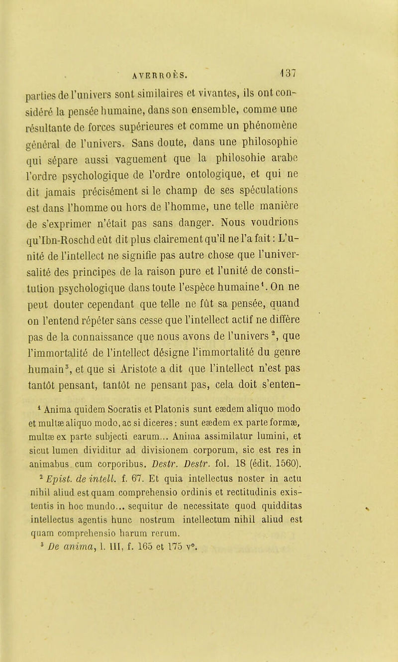 parties de l'univers sont similaires et vivantes, ils ont con- sidéré la pensée humaine, dans son ensemble, comme une résultante de forces supérieures et comme un phénomène général de l'univers. Sans doute, dans une philosophie qui sépare aussi vaguement que la philosohie arahe l'ordre psychologique de l'ordre ontologique, et qui ne dit jamais précisément si le champ de ses spéculations est dans l'homme ou hors de l'homme, une telle manière de s'exprimer n'était pas sans danger. Nous voudrions qu'Ibn-Roschd eût dit plus clairement qu'il ne l'a fait : L'u- nité de l'intellect ne signifie pas autre chose que l'univer- salité des principes de la raison pure et l'unité de consti- tution psychologique dans toute l'espèce humaine ^ On ne peut douter cependant que telle ne fût sa pensée, quand on l'entend répéter sans cesse que l'intellect actif ne diffère pas de la connaissance que nous avons de l'univers ^, que l'immortalité de l'intellect désigne l'immortalité du genre humain^ et que si Aristote a dit que l'intellect n'est pas tantôt pensant, tantôt ne pensant pas, cela doit s'enten- *■ Anima quidem Socralis et Platonis sunt esedem aliquo modo et mullse aliquo modo, ac si diceres : sunt eœdem ex parte formae, mult£E ex parte subjecti earum... Anima assimilatur lumini, et sicut lumen dividitur ad divisionem corporum, sic est res in animabus.cum corporibus. Destr. Destr. fol. 18 (édit. 1560). ^ Epist. de intelL f. 67. Et quia intellectus noster in actu nihil aliudestquam comprehensio ordinis et rectitudinis exis- tentis in hoc mundo... sequilur de necessitate quod quidditas intellectus agentis hune nostrum intellectum nihil aliud est quam comprehensio harum rerum. * De anima, 1. 111, f. 165 et 175 v».