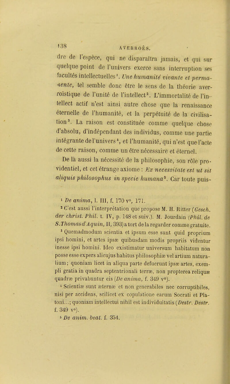 flre de l'espèce, qui ne disparaîtra jamais, et qui sur quelque point de l'univers exerce sans interruption ses facultés intellectuelles'. Une humanité vivante et perma- 'lenie, tel semble donc être le sens de la théorie aver- roïstique de l'unité de l'intellect^ L'immortalité de l'in- tellect actif n'est ainsi autre chose que la renaissance éternelle de l'humanité, et la perpétuité de la civilisa- tion ^ La raison est constituée comme quelque chose d'absolu, d'indépendant des individus, comme une partie intégrante de l'univers*, et l'humanité, qui n'est que l'acte de cette raison, comme un être nécessaire et éternel. De là aussi la nécessité de la philosophie, son rôle pro- videntiel, et cet étrange axiome : Jix necessitnte est ut sit aliquis philosophus in specie humana^. Car toute puis- 1 De anima, 1. III, f. 170 v», 171. 2 C'est aussi l'interprétation que propose M. H. Ritter {Gesch. der christ. Phil. t. IV, p. 148 et suiv.). M. Jourdain (Phil. de S. Thomas d'Aquin, II, 393) a tort de la regarder comme gratuite. ' Quemadmodum scientia et ipsum esse sunt quid proprium ipsi horaini, et artes ipsœ quibusdam modis propriis videntur inesse ipsi homini. Ideo existimatur universum habitatum non posse esse expers alicujus habitus philosophiee vel artium natura- lium; quoniam licet in aliqua parte defuerunt ipsse artes, exem- pli gratia in quadra septentrional! terrœ, non propterea reliquse quadrse privabuntur eis [De anima, f. 349 v). Scientise sunt œternse et non generabiles nec corruptibiles, nisi per accidens, scilicet ex copulalione earum Socrati et Pla- toni...; quoniam intellectui nihil est individuitatis [Destr. Destr. f. 349 Y«). s De anim. beat. f. 354,