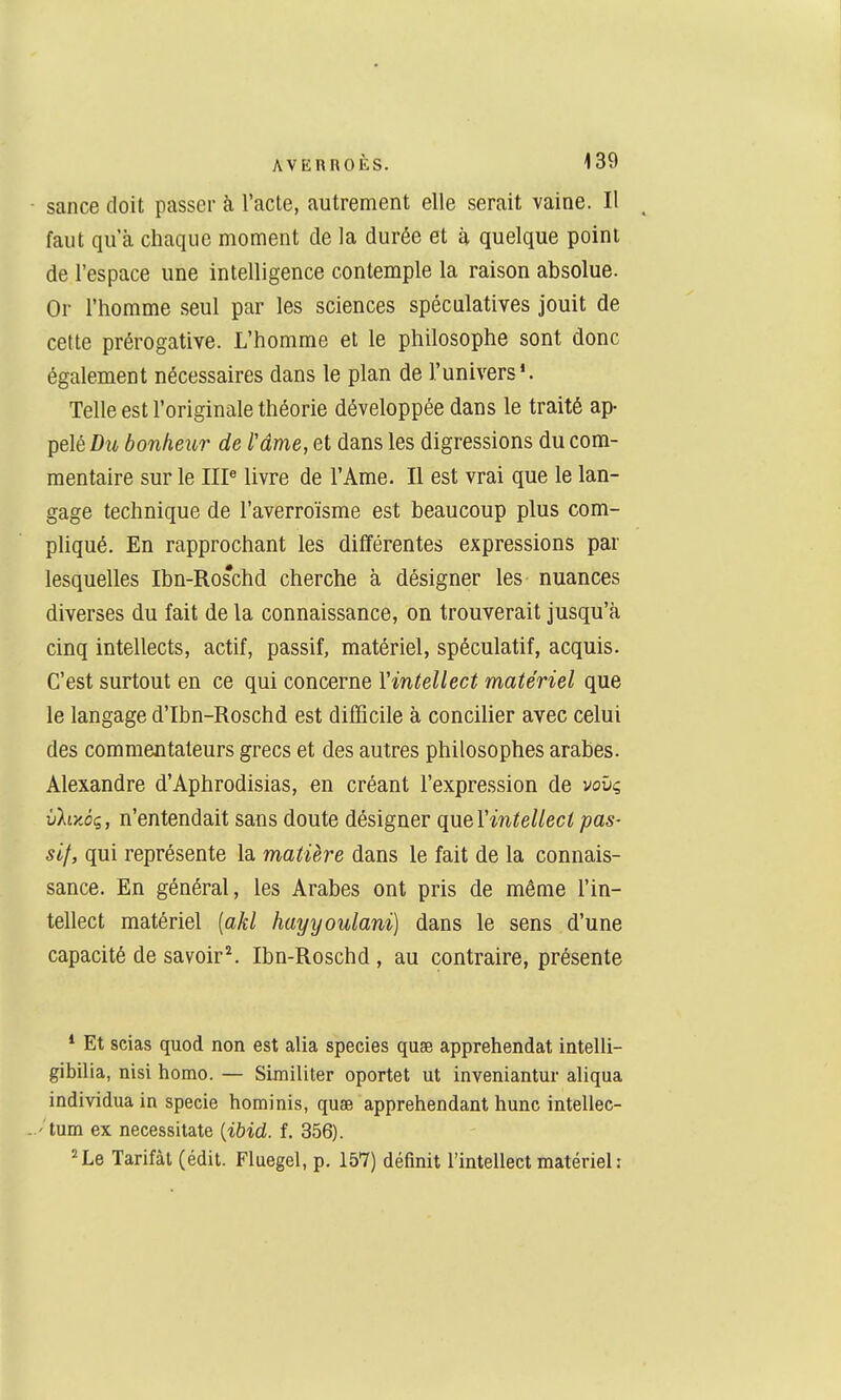 ■ sance doit passer à l'acte, autrement elle serait vaine. Il faut qu'à chaque moment de la durée et à quelque point de l'espace une intelligence contemple la raison absolue. Or l'homme seul par les sciences spéculatives jouit de cette prérogative. L'homme et le philosophe sont donc également nécessaires dans le plan de l'univers*. Telle est l'originale théorie développée dans le traité ap- pelé/)!* bonheur de Mme, et dans les digressions du com- mentaire sur le IIP livre de l'Ame. Il est vrai que le lan- gage technique de l'averroïsme est beaucoup plus com- pliqué. En rapprochant les différentes expressions par lesquelles Ibn-Roschd cherche à désigner les nuances diverses du fait de la connaissance, on trouverait jusqu'à cinq intellects, actif, passif, matériel, spéculatif, acquis. C'est surtout en ce qui concerne Vintellect matériel que le langage d'Ibn-Roschd est difficile à concilier avec celui des commentateurs grecs et des autres philosophes arabes. Alexandre d'Aphrodisias, en créant l'expression de voûç vliyJç, n'entendait sans doute désigner que Vintellect pas- sif, qui représente la matière dans le fait de la connais- sance. En général, les Arabes ont pris de même l'in- tellect matériel [akl hayyoulanï] dans le sens d'une capacité de savoir^ Ibn-Roschd , au contraire, présente * Et scias quod non est alla species quse appréhendât intelli- gibilia, nisi homo. — Similiter oportet ut inveniantur aliqua individua in specie hominis, quse appréhendant hune intellec- -' tum ex necessitate [ibid. f. 356). ^Lq Tarifât (édit. Fluegel, p. 157) définit l'intellect matériel: