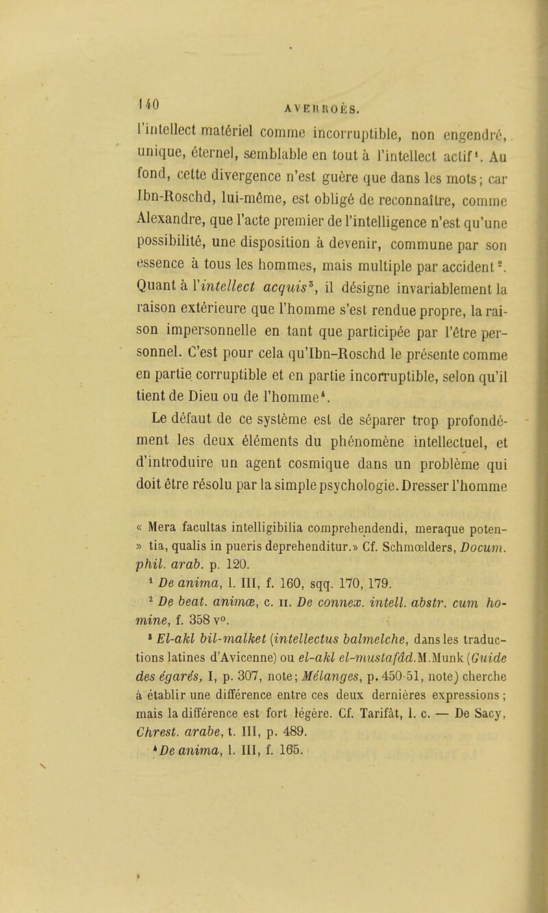 l'intellect matériel comme incorruptible, non engendré, unique, éternel, semblable en tout à l'intellect actif». Au fond, cette divergence n'est guère que dans les mots ; car Ibn-Roschd, lui-même, est obligé de reconnaître, comme Alexandre, que l'acte premier de l'intelligence n'est qu'une possibilité, une disposition à devenir, commune par son essence à tous les hommes, mais multiple par accident'. QuQ.ni h Vintellect acquis^, il désigne invariablement la raison extérieure que l'homme s'est rendue propre, la rai- son impersonnelle en tant que participée par l'être per- sonnel. C'est pour cela qu'Ibn-Roschd le présente comme en partie corruptible et en partie incorruptible, selon qu'il tient de Dieu ou de l'homme*. Le défaut de ce système est de séparer trop profondé- ment les deux éléments du phénomène intellectuel, et d'introduire un agent cosmique dans un problème qui doit être résolu par la simple psychologie. Dresser l'homme « Mera facultas intelligibiiia comprehendendi, meraque poten- » tia, qualis in pueris deprehenditur.» Cf. Schmœlders, Docum. phil. arab. p. 120. * De anima, 1. III, f. 160, sqq. 170,179. ^ De beat, animœ, c. ii. De connex. intell, abstr. mm ho- mine, f. 358 v°. » El-akl bil-malket (intellectus balmelche, dans les traduc- tions latines d'Avicenne) ou el-akl el-mustafâd.U.Munk {Guide des égarés, I, p. 307, note; Mélanges, p. 450-51, note) cherche à établir une différence entre ces deux dernières expressions ; mais la différence est fort légère. Cf. Tarifât, 1. c. — De Sacy, Chrest. arabe, t. III, p. 489. anima, 1. III, f. 165.