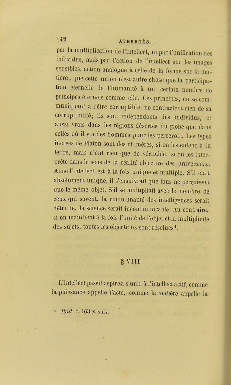 par la multiplication de l'inlellect, ni par l'unification des individus, mais par l'action de l'intellect sur les images sensibles, action analogue à celle de la forme sur la ma- tière ; que cette union n'est autre chose que la participa- tion éternelle de l'humanité à un certain nombre de principes éternels comme elle. Ces principes, en se com- muniquant à l'être corruptible, ne contractent rien de sa corruptibilité; ils sont indépendants des individus, et aussi vrais dans les régions désertes du globe que dans celles où il y a des hommes pour les percevoir. Les types incréés de Platon sont des chimères, si on les entend à la lettre, mais n'ont rien que de véritable, si on les inter- prète dans le sens de la réalité objective des universaux. Ainsi l'intellect est à la fois unique et multiple. S'il était absolument unique, il s'ensuivrait que tous ne perçoivent que le même objet. S'il se multipliait avec le nombre de ceux qui savent, la communauté des intelligences serait détruite, la science serait incommunicable. Au contraire, si on maintient à la fois l'unité de l'objet et la multiplicité des sujets, toutes les objections sont résolues^ § VIII L'intellect passif aspireà s'unir à l'intellect actif, comme la puissance appelle l'acte, comme la matière appelle la 1 Ibid. l 163 et suiv.