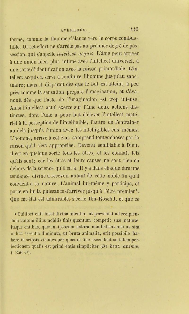 forme, comme la flamme s'élance vers le corps combus- tible. Or cet effort ne s'arrête pas au premier degré de pos- session, qui s'appelle intellect acquis. L'âme peut arriver à une union bien plus intime avec l'intellect universel, à une sorte d'identification avec la raison primordiale. L'in- tellect acquis a servi à conduire l'homme jusqu'au sanc- tuaire; mais il disparait dès que le but est atteint, à peu près comme la sensation prépare l'imagination, et s'éva- nouit dès que l'acte de l'imagination est trop intense. Ainsi l'intellect actif exerce sur l'âme deux actions dis- tinctes, dont l'une a pour but d'élever l'intellect maté- riel à la perception de l'inlelligible, l'autre de l'entraîner au delà jusqu'à l'union avec les intelligibles eux-mêmes. L'homme, arrivé à cet état, comprend toutes choses par la raison qu'il s'est appropriée. Devenu semblable à Dieu, il est en quelque sorte tous les êtres, et les connaît tels qu'ils sont; car les êtres et leurs causes ne sont rien en dehors delà science qu'il en a. Il y a dans chaque être une tendance divine à recevoir autant de cette noble fin qu'il convient à sa nature. L'animal lui-même y participe, et porte en lui la puissance d'arriver jusqu'à l'être premier ^ Que cet état est admirabler s'écrie Ibn-Roschd, et que ce 1 Cuilibet enti inest divina intentio, ut perveniat ad recipien- dum tantum illius nobilis finis quantum competit sueb natursf Itaque entibus, quae in ipsorum natura non habent nisi ut sint in hae essentia diminuta, ut bruta animalia, erit possibile ha- bere in seipsis virlutes per quas in fine ascendent ad talem per- fectionem qualis est primi entis simpliciter {De beat, animœ, f. 356 v»).