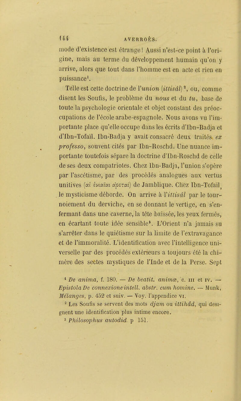 mode d'existence est étrange ! Aussi n'est-ce point à l'ori- gine, mais au terme du développement humain qu'on y arrive, alors que tout dans l'homme est en acte et rien en puissance'. Telle est cette doctrine de Vunion [illisâl] ^, ou, comme disent les Soufis, le problème du nous et du tu, base de toute la psychologie orientale et objet constant des préoc- cupations de l'école arabe-espagnole. Nous avons vu l'im- portante place qu'elle occupe dans les écrits d'Ibn-Badja et d'Ibn-Tofaïl. Ibn-Badja y avait consacré deux, traités ex professa, souvent cités par Ibn-Roschd. Une nuance im- portante toutefois sépare la doctrine d'Ibn-Roschd de celle de ses deux compatriotes. Chez ibn-Badja, l'union s'opère par l'ascétisme, par des procédés analogues aux vertus unitives [où éviaïat àpzzai) de Jamblique. Chez Tbn-Tofaïl^ le mysticisme déborde. On arrive à Vittisâl par le tour- noiement du derviche, en se donnant le vertige, en s'en- fermant dans une caverne, la tête baissée, les yeux fermés, en écartant toute idée sensible*. L'Orient n'a jamais su s'arrêter dans le quiétisme sur la limite de l'extravagance et de l'immoralité. L'identification avec l'intelligence uni- verselle par des procédés extérieurs a toujours été la chi- mère des sectes mystiques de l'Inde et de la Perse. Sept * De anima, f. 180. — De beatit. animœ, c. m et iv. — EpistolaDe connexioneintell, abstr. cum homine. — Munk, Mélanges, p. 452 et suiv. — Voy. l'appendice vi. ^ Les Soufis se servent des mots djam ou ittihâd, qui dési- gnent une identification plus intime encore. ' Philosophus autodid. p 15L