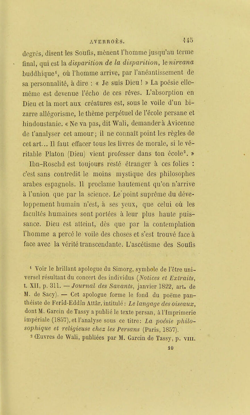 degrés, disent les Soufis, mènent l'homme jusqu'au terme final, qui est la disparition de la disparition, le nirvana buddliiqueS où l'homme arrive, par l'anéantissement de sa personnalité, à dire : « Je suis Dieu ! » La poésie elle- même est devenue l'écho de ces rêves. L'absorption en Dieu et la mort aux créatures est, sous le voile d'un bi- zarre allégorisme, le thème perpétuel de l'école persane et hindoustanie. « Ne va pas, dit Wali, demander à Avicenne de t'analyser cet amour; il ne connaît point les règles de cet art... Il faut effacer tous les livres de morale, si le vé- ritable Platon (Dieu) vient professer dans ton école^ » Ibn-Roschd est toujours resté étranger à ces folies : c'est sans contredit le moins mystique des philosophes arabes espagnols. 11 proclame hautement qu'on n'arrive à l'union que par la science. Le'point suprême du déve- loppement humain n'est, à ses yeux, que celui où les facultés humaines sont portées à leur plus haute puis- sance. Dieu est atteint, dès que par la contemplation l'homme a percé le voile des choses et s'est trouvé face à face avec la vérité transcendante. L'ascétisme des Soufis * Voir le brillant apologue du Simorg, symbole de l'être uni- versel résultant du concert des individus {Notices et Extraits, t. XII, p. 311. — Journal des Savants, janvier 1822, art. de M. de Sacy). — Cet apologue forme le fond du poëme pau- théisle de Ferîd-Eddîn Altâr, intitulé : Le langage des oiseaux, dont M. Garcin de Tassy a publié le texte persan, à l'Imprimerie impériale (1857),et l'analyse sous ce titre: La poésie philo- sophique et religieuse chez les Persans (Paris, 1857). 2 Œuvres de Wali, publiées par M. Garcin de Tassy, p. viii. 10