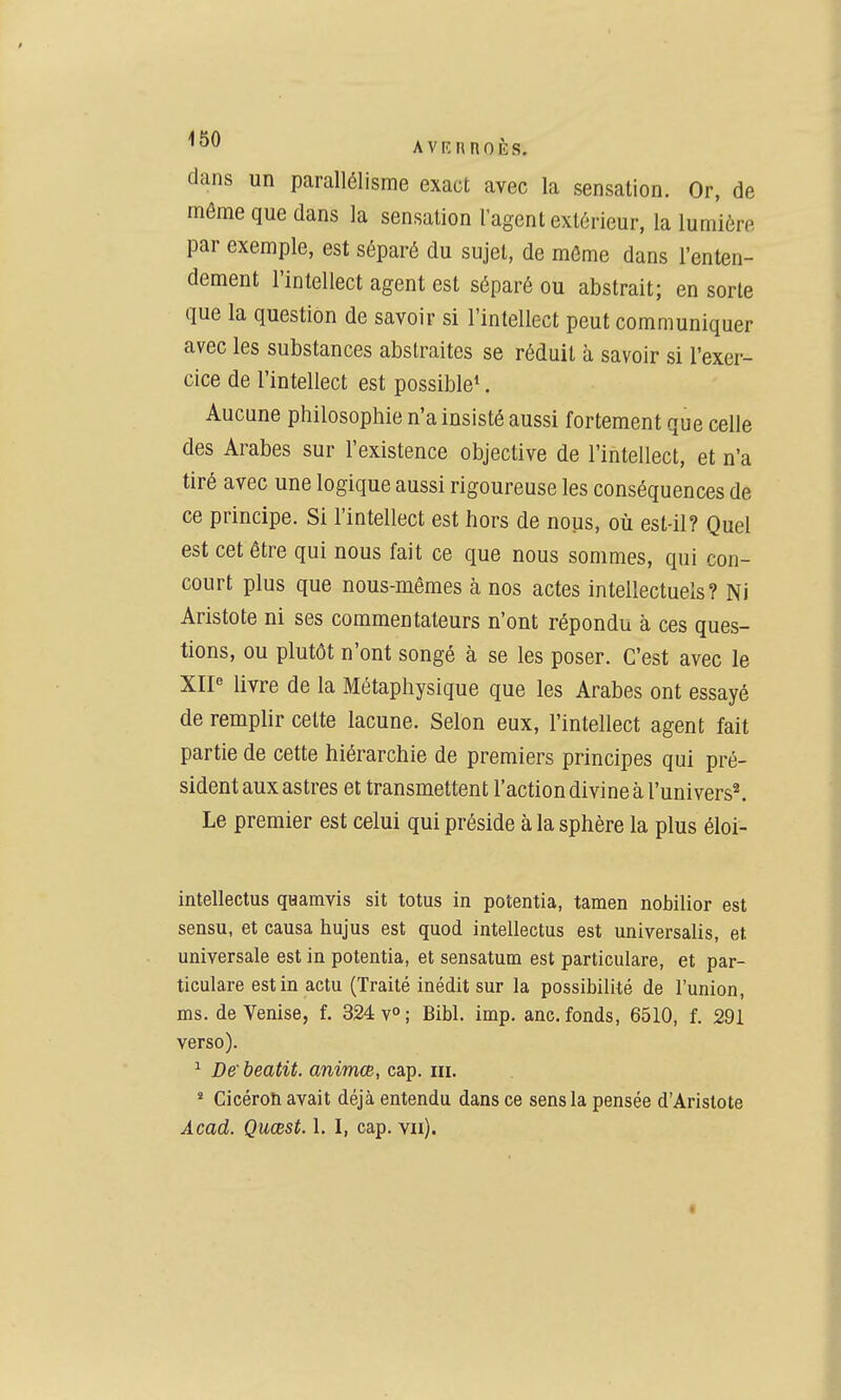 dans un parallélisme exact avec la sensation. Or, de même que dans la sensation l'agent extérieur, la lumière par exemple, est séparé du sujet, de môme dans l'enten- dement l'intellect agent est séparé ou abstrait; en sorte que la question de savoir si l'intellect peut communiquer avec les substances abstraites se réduit à savoir si l'exer- cice de l'intellect est possible*. Aucune philosophie n'a insisté aussi fortement que celle des Arabes sur l'existence objective de l'intellect, et n'a tiré avec une logique aussi rigoureuse les conséquences de ce principe. Si l'intellect est hors de nous, où est-il? Quel est cet être qui nous fait ce que nous sommes, qui con- court plus que nous-mêmes à nos actes intellectuels? Ni Aristote ni ses commentateurs n'ont répondu à ces ques- tions, ou plutôt n'ont songé à se les poser. C'est avec le XIP livre de la Métaphysique que les Arabes ont essayé de remplir cette lacune. Selon eux, l'intellect agent fait partie de cette hiérarchie de premiers principes qui pré- sident aux astres et transmettent l'action divine à ^univers^ Le premier est celui qui préside à la sphère la plus éloi- intellectus gaaravis sit totus in potentia, tamen nobilior est sensu, et causa hujus est quod intellectus est universalis, et. universale est in potentia, et sensatum est particulare, et par- ticulare est in actu (Traité inédit sur la possibilité de l'union, ms. de Venise, f. 324 v»; Bibl. imp. anc. fonds, 6510, f. 291 verso). ^ De beatit. animœ, cap. m. * Cicéroh avait déjà entendu dans ce sens la pensée d'Aristote Acad. Quœst. 1. I, cap. vu). t