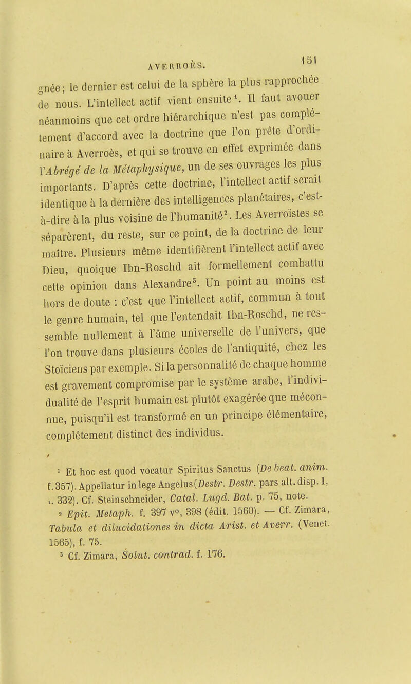 AVEUnOlîS. o-née; le dernier est celui de la sphère la plus rapprochée de nous. L'inlellect actif vient ensuite ^ Il faut avouer néanmoins que cet ordre hiérarchique n'est pas complè- tement d'accord avec la doctrine que Ton prête d'ordi- naire à Averroès, et qui se trouve en effet exprimée dans \Abrégé de la Métaphysique, un de ses ouvrages les plus importants. D'après cette doctrine, l'intellect actif serait identique à la dernière des intelligences plauétaires, c'est- à-dire à la plus voisine de ^humanité^ Les Averroïsles se séparèrent, du reste, sur ce point, de la doctrine de leur maître. Plusieurs même identifièrent l'intellect actif avec Dieu, quoique Ibn-Roschd ait formellement combattu cette opinion dans Alexandre^ Un point au moins est hors de doute : c'est que l'intellect actif, commun à tout le genre humain, tel que l'entendait Ibn-Roschd, ne res- semble nullement à l'âme universelle de l'univers, que l'on trouve dans plusieurs écoles de l'antiquité, chez les Stoïciens par exemple. Si la personnalité de chaque homme est gravement compromise par le système arabe, l'indivi- dualité de l'esprit humain est plutôt exagérée que mécon- nue, puisqu'il est transformé en un principe élémentaire, complètement distinct des individus. 1 Et hoc est quod vocatur Sph-itus Sanctus [De beat. anim. f.357). Appellatur inlege Angélus(i)esir. Destr. pars alt.disp. 1, 332), Cf. Sleinschneider, Catal. Lugd. Bat. p- 75, note. * Epit. Metaph. f. 397 v°, 398 (édit. 1560). — Cf. Zimara, Tabula et dilucidationes in dicta Arist. et Averr. (Venet. 1565), f. 75.
