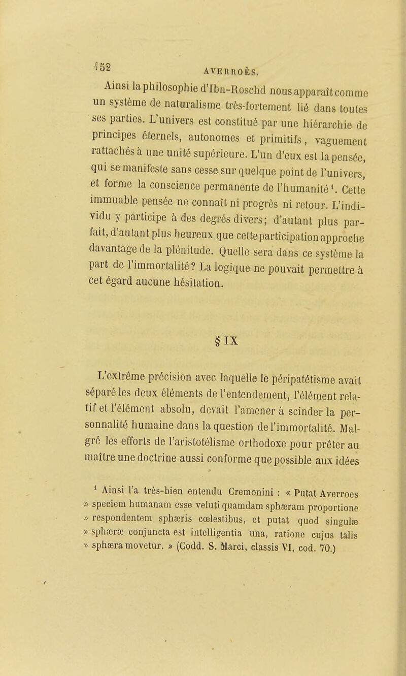 Ainsi la philosophie d'Ibn-Rosclid nous apparaît comme un système de naturalisme très-fortement lié dans toutes ses parties. L'univers est constitué par une hiérarchie de principes éternels, autonomes et primitifs, vaguement rattachés à une unité supérieure. L'un d'eux est lapensée, qui se manifeste sans cesse sur quelque point de l'univers, et forme la conscience permanente de l'humanité ^ Cette immuable pensée ne connaît ni progrès ni retour. L'indi- vidu y participe à des degrés divers; d'autant plus par- fait, d'autant plus heureux que cetteparticipation approche davantage de la plénitude. Quelle sera dans ce système la part de l'immortalité? La logique ne pouvait permettre à cet égard aucune hésitation. §IX L'extrême précision avec laquelle le péripatétisme avait séparé les deux éléments de l'entendement, l'élément rela- tif et l'élément absolu, devait l'amener à scinder la per- sonnalité humaine dans la question de l'immortalité. Mal- gré les efforts de l'aristotélisme orthodoxe pour prêter au maître une doctrine aussi conforme que possible aux idées ■1 Ainsi l'a très-bien entendu Cremonini : « Putat Averroes » speciem humanam esse veluti quamdam sphœram proportione * respondentem sphœris cœlestibus, et putat quod singulce »spha3r£B conjunctaest intelligentia una, ratione cujus talis » sphœra movetur. » (Codd. S. Marci, classis VI, cod. 70.)