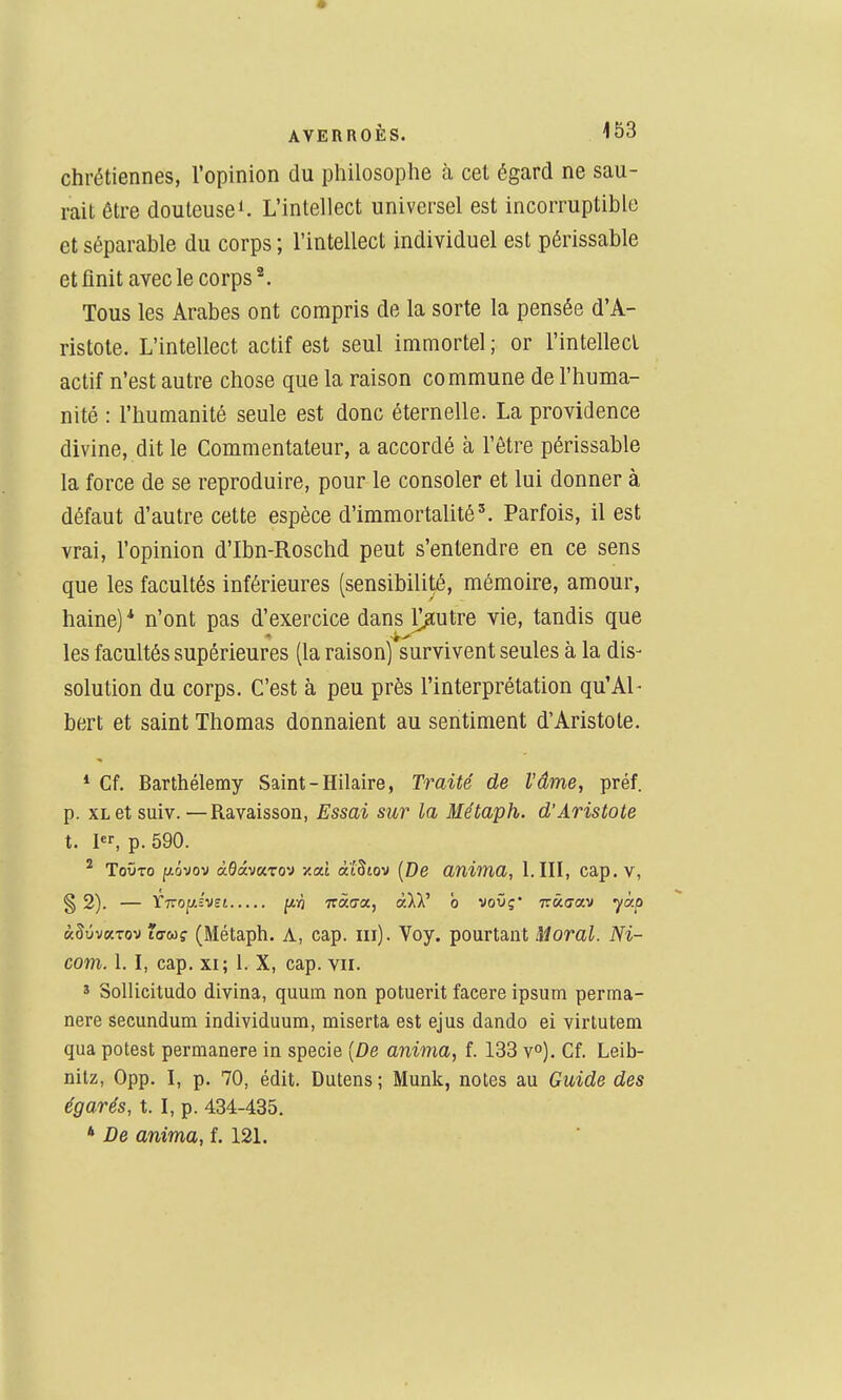 chrétiennes, l'opinion du pliilosophe à cet égard ne sau- rait être douteuse 1. L'intellect universel est incorruptible et séparable du corps ; l'intellect individuel est périssable et finit avec le corps ^. Tous les Arabes ont compris de la sorte la pensée d'A- ristote. L'intellect actif est seul immortel ; or l'intellecl actif n'est autre chose que la raison commune de l'huma- nité : l'humanité seule est donc éternelle. La providence divine, dit le Commentateur, a accordé à l'être périssable la force de se reproduire, pour le consoler et lui donner à défaut d'autre cette espèce d'immortalité'. Parfois, il est vrai, l'opinion d'Ibn-Roschd peut s'entendre en ce sens que les facultés inférieures (sensibilité, mémoire, amour, haine)* n'ont pas d'exercice dans loutre vie, tandis que les facultés supérieures (la raison) survivent seules à la dis- solution du corps. C'est à peu près l'interprétation qu'Al- bert et saint Thomas donnaient au sentiment d'Aristote. * Cf. Barthélémy Saint - Hilaire, Traité de l'âme, préf. p. XL et suiv. —Ravaisson, Essai sur la Méùaph. d'Aristote t. I, p. 590. ^ ToûTo i^ovov àdâmro-j y.cù àtStov [De anima, l.III, cap. V, § 2). — rTTOpiï'vst [iri Tzàtjx, alV o voOç* tûguv yàp «SyvaTov lo-w? (Métaph. A, cap. m). Voy. pourtant Moral. Ni- com. 1.1, cap. XI; 1. X, cap. vu. * Sollicitudo divina, quum non potuerit facere ipsum perma- nere secundum individuum, miserta est ejus dando ei virtuteni qua potest permanere in specie [De anima, f. 133 v°). Cf. Leib- nitz, 0pp. I, p. 70, édit. Dutens ; Munk, notes au Guide des égarés, t. I, p. 434-435. * De anima, f. 121.