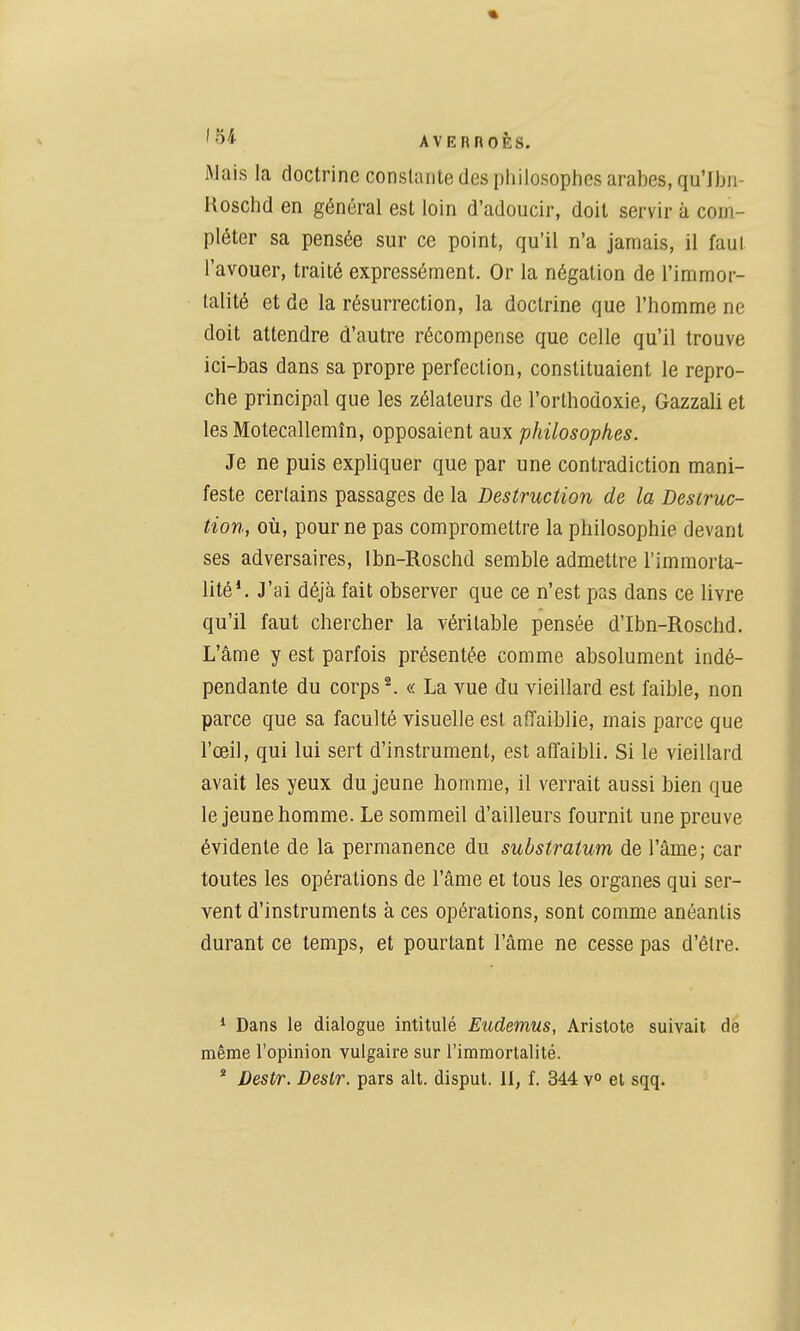 Mais la doctrine constante des pliilosopiies arabes, qu'Iljii- Hoschd en général est loin d'adoucir, doit servir à com- pléter sa pensée sur ce point, qu'il n'a jamais, il faut l'avouer, traité expressément. Or la négation de l'immor- talité et de la résurrection, la doctrine que l'homme ne doit attendre d'autre récompense que celle qu'il trouve ici-bas dans sa propre perfection, constituaient le repro- che principal que les zélateurs de l'orthodoxie, Gazzali et les Motecallemîn, opposaient aux philosophes. Je ne puis expliquer que par une contradiction mani- feste certains passages de la Destruction de la Destruc- tion, où, pour ne pas compromettre la philosophie devant ses adversaires, Ibn-Roschd semble admettre l'immorta- lité'. J'ai déjà fait observer que ce n'est pas dans ce livre qu'il faut chercher la véritable pensée d'Ibn-Roschd. L'âme y est parfois présentée comme absolument indé- pendante du corps ^ « La vue du vieillard est faible, non parce que sa faculté visuelle est affaiblie, mais parce que l'œil, qui lui sert d'instrument, est affaibli. Si le vieillard avait les yeux du jeune homme, il verrait aussi bien que le jeune homme. Le sommeil d'ailleurs fournit une preuve évidente de la permanence du substratum de l'âme; car toutes les opérations de l'âme et tous les organes qui ser- vent d'instruments à ces opérations, sont comme anéantis durant ce temps, et pourtant l'âme ne cesse pas d'être. * Dans le dialogue intitulé Eudemus, Aristote suivait de même l'opinion vulgaire sur l'immortalité. * Destr. Destr. pars ait. disput. 11, f. 344 v° et sqq.