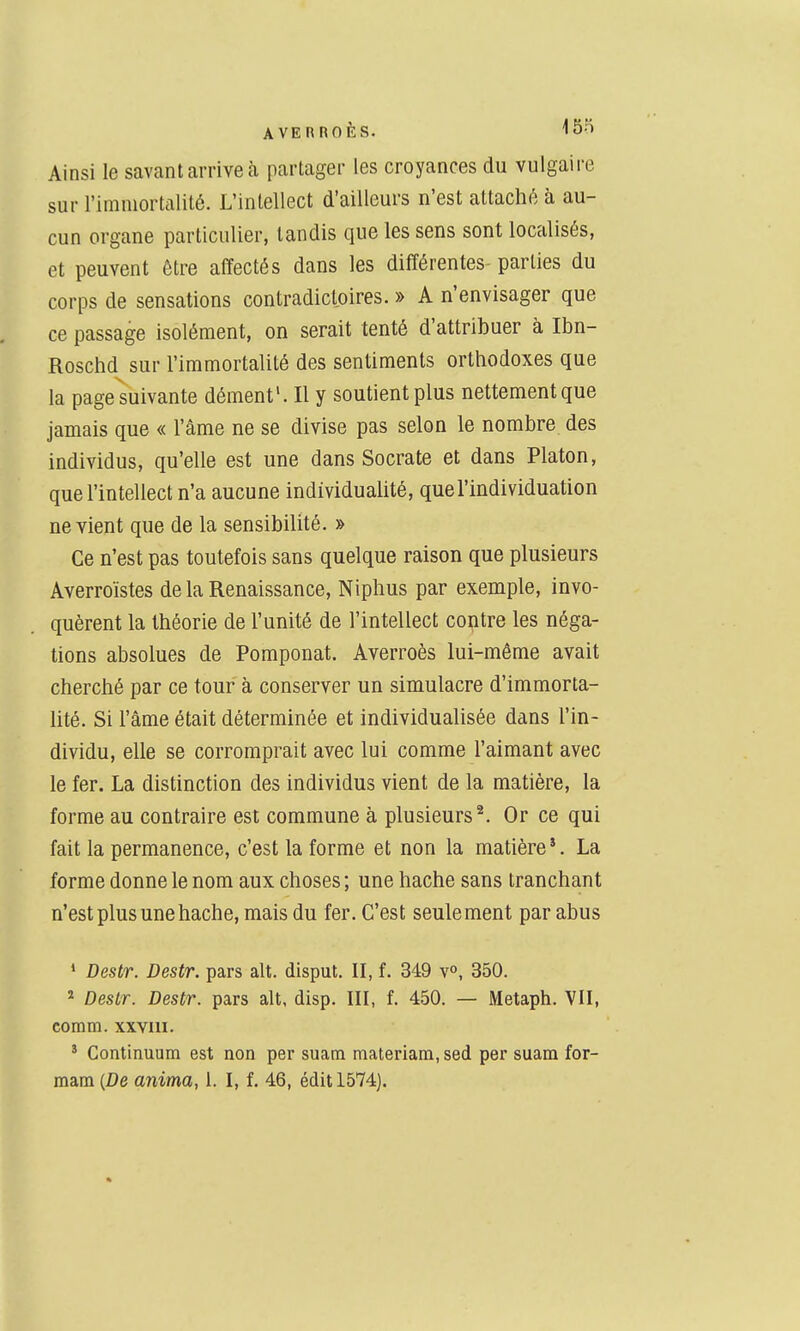 Ainsi le savant arrive à partager les croyances du vulgaire sur l'immortalité. L'intellect d'ailleurs n'est attaché à au- cun organe particulier, tandis que les sens sont localisés, et peuvent être affectés dans les différentes parties du corps de sensations contradictoires. » A n'envisager que ce passage isolément, on serait tenté d'attribuer à Ibn- Roschd sur l'immortalité des sentiments orthodoxes que la pageluivante dément'. Il y soutient plus nettement que jamais que « l'âme ne se divise pas selon le nombre des individus, qu'elle est une dans Socrate et dans Platon, que l'intellect n'a aucune individualité, quel'individuation ne vient que de la sensibilité. » Ce n'est pas toutefois sans quelque raison que plusieurs Averroïstes de la Renaissance, Niphus par exemple, invo- quèrent la théorie de l'unité de l'intellect contre les néga- tions absolues de Pomponat. Averroès lui-même avait cherché par ce tour à conserver un simulacre d'immorta- lité. Si l'âme était déterminée et individualisée dans l'in- dividu, elle se corromprait avec lui comme l'aimant avec le fer. La distinction des individus vient de la matière, la forme au contraire est commune à plusieurs ^ Or ce qui fait la permanence, c'est la forme et non la matière '. La forme donne le nom aux choses ; une hache sans tranchant n'est plus une hache, mais du fer. C'est seulement par abus ' Destr. Destr. pars ait. disput. II, f. 349 v», 350. * Destr. Destr. pars ait, disp. III, f. 450. — Metaph. VII, comm. xxviii. * Continuum est non per suam materiam, sed per suam for- raam {De anima, 1. I, f. 46, édit 1574).