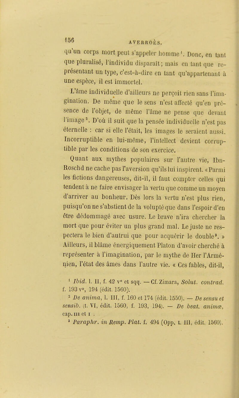 qu'un corps mort peul s'appeler homme*. Donc, en tant que pluralisé, l'individu disparaît; mais en tant que re- présentant un type, c'est-à-dire en tant qu'appartenant à une espèce, il est immortel. L'âme individuelle d'ailleurs ne perçoit rien sans l'ima- gination. De même que le sens n'est affecté qu'en pré- sence de l'objet, de même l'âme ne pense que devant l'image ^ D'où il suit que la pensée individueile n'est pas éternelle : car si elle l'était, les images le seraient aussi. Incorruptible en lui-môme, l'intellect devient corrup- tible par les conditions de son exercice. Quant aux mythes populaires sur l'autre vie, Ibn- Roschd ne cache pas l'aversion qu'ils lui inspirent. «Parmi les fictions dangereuses, dit-il, il faut compter celles qui tendent à ne faire envisager la vertu que comme un moyen d'arriver au bonheur. Dès lors la vertu n'est plus rien, puisqu'on ne s'abstient de la volupté que dans l'espoir d'en être dédommagé avec usure. Le brave n'ira chercher la mort que pour éviter un plus grand mal. Le juste ne res- pectera le bien d'autrui que pour acquérir le double*. » Ailleurs, il blâme énergiquement Platon d'avoir cherché à représenter à l'imagination, par le mythe de Her l'Armé- nien, l'état des âmes dans l'autre vie. « Ces fables, dit-il, ^ Ibid. 1. II, f. 42 V et sqq. — Cf. Zimara, Solut. contrad. f. 193 v°, 194 (édit, 1560). 2 De anima, 1. III, f. 160 et 174 (édit. 1550). — De sensuel sensib. (t. VI, édit. 1560, f. 193, 194). — De beat, animœ, cap. m et i . » Paraplir. in Remp. Plat. f. 494 (Opp, t. III, édit. 1560).