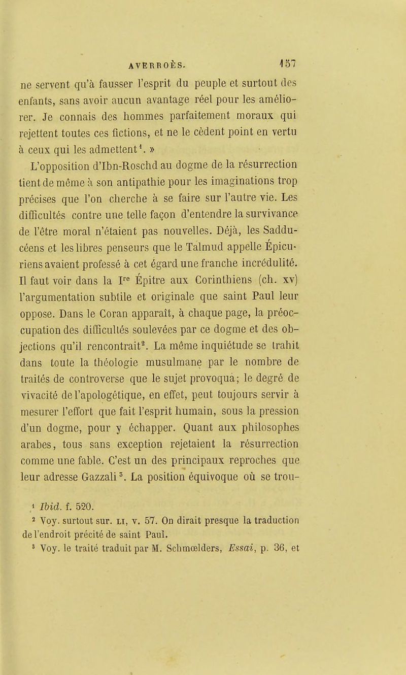 ne servent qu'à fausser l'esprit du peuple et surtout tics enfants, sans avoir aucun avantage réel pour les amélio- rer. Je connais des hommes parfaitement moraux qui rejettent toutes ces fictions, et ne le cèdent point en vertu à ceux qui les admettent ^ » L'opposition d'Ibn-Roschd au dogme de la résurrection tient de même h son antipathie pour les imaginations trop précises que l'on cherche à se faire sur l'autre vie. Les difficultés contre une telle façon d'entendre la survivance de fêtre moral n'étaient pas nouvelles. Déjà, les Saddu- céens et les libres penseurs que le Talmud appelle Épicu- riens avaient professé à cet égard une franche incrédulité. Il faut voir dans la F« Épitre aux Corinthiens (ch. xv) l'argumentation subtile et originale que saint Paul leur oppose. Dans le Coran apparaît, à chaque page, la préoc- cupation des ditficultés soulevées par ce dogme et des ob- jections qu'il rencontrait^ La même inquiétude se trahit dans toute la théologie musulmane par le nombre de traités de controverse que le sujet provoqua; le degré de vivacité de l'apologétique, en effet, peut toujours servir à mesurer feffort que fait l'esprit humain, sous la pression d'un dogme, pour y échapper. Quant aux philosophes arabes, tous sans exception rejetaient la résurrection comme une fable. C'est un des principaux reproches que leur adresse Gazzali'. La position équivoque où se trou- 1 Ibid. f. 520. î Yoy. surtout sur. li, v. 57. On dirait presque la traduction de l'endroit précité de saint Paul. ' Voy. le traité traduit par M. Sclimœlders, Essai, p. 36, et 1