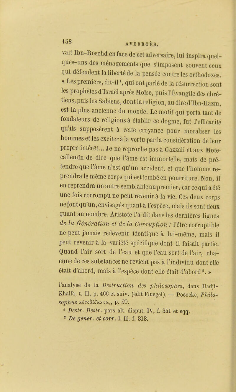 vail Ibn-Roschd en face de cet adversaire, lui inspira quel- ques-uns des ménagements que s'imposent souvent ceux qui défendent la liberté de la pensée contre les orthodoxes. « Les premiers, dit-il qui ont parlé de la résurrection sont les prophètes d'Israël après Moïse, puis l'Évangile des chré- tiens, puis les Sabiens, dont la religion, au dired'Ibn-Hazm, est la plus ancienne du monde. Le motif qui porta tant de fondateurs de religions à établir ce dogme, fut l'efficacité qu'ils supposèrent à cette croyance pour moraliser les hommes et les exciter à la vertu par la considération de leur propre intérêt... Je ne reproche pas à Gazzali et aux Mote- callemîn de dire que l'âme est immortelle, mais de pré- tendre que l'âme n'est qu'un accident, et que l'homme re- prendra le même corps qui esttombé en pourriture. Non, il en reprendra un autre semblable aupremier, car ce qui a été une fois corrompu ne peut revenir à la vie. Ces deux corps ne font qu'un, envisagés quant à l'espèce, mais ils son t deux quant au nombre. Aristote l'a dit dans les dernières lignes de la Génération et de la Corruption : l'être corruptible ne peut jamais redevenir identique à lui-même, mais il peut revenir à la variété spécifique dont il faisait partie. Quand l'air sort de l'eau et que l'eau sort de l'air, cha- cune de ces substances ne revient pas à l'individu dont elle était d'abord, mais à l'espèce dont elle était d'abord ^ » l'analyse de la Destruction des philosophes, dans Hadji- Khalfa, t. II, p. 466 et suiv. (édit Fluegel). — Pococke, Philo- SOphuS aÙToStcyaxTO;, p. 20. ' Destr. Destr. pars ait. dlsput. IV, f. 351 et sqq. * De gêner, et corr. 1.11, f. 313.