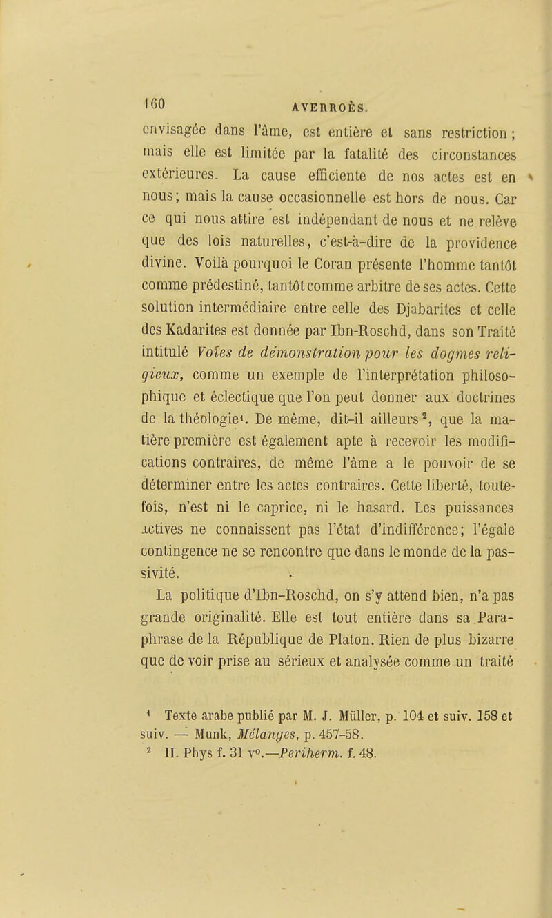 envisagée dans Tûme, est entière et sans restriction ; mais elle est limitée par la fatalité des circonstances extérieures. La cause efficiente de nos actes est en * nous ; mais la cause occasionnelle est hors de nous. Car ce qui nous attire est indépendant de nous et ne relève que des lois naturelles, c'est-à-dire de la providence divine. Voilà pourquoi le Coran présente l'homme tantôt comme prédestiné, tantôt comme arbitre de ses actes. Cette solution intermédiaire entre celle des Djabarites et celle des Kadarites est donnée par Ibn-Roschd, dans son Traité intitulé Voîes de démonstration pour les dogmes reli- gieux, comme un exemple de l'interprétation philoso- phique et éclectique que l'on peut donner aux doctrines de la théologie». De même, dit-il ailleurs ^, que la ma- tière première est également apte à recevoir les modifi- cations contraires, de même l'âme a le pouvoir de se déterminer entre les actes contraires. Cette liberté, toute- fois, n'est ni le caprice, ni le hasard. Les puissances ictives ne connaissent pas l'état d'indifférence; l'égale contingence ne se rencontre que dans le monde de la pas- sivité. La politique d'Ibn-Roschd, on s'y attend bien, n'a pas grande originahté. Elle est tout entière dans sa .Para- phrase de la République de Pla.ton. Rien de plus bizarre que de voir prise au sérieux et analysée comme un traité ^ Texte arabe publié par M. J. Miiller, p. 104 et suiv. 158 et suiv. — Munk, Mélanges, p. 457-58. 2 IL Phys f. 31 \o—Periherm. f. 48.