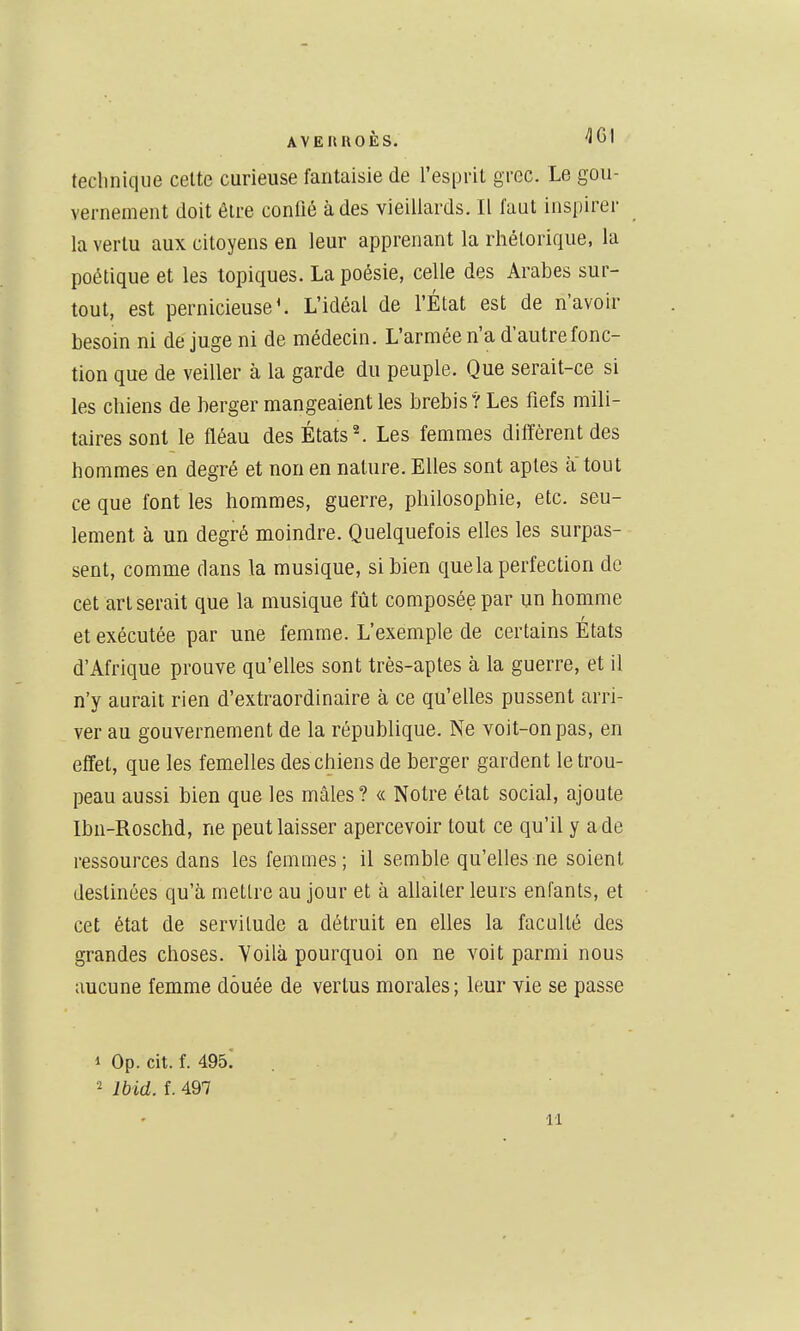 technique celte curieuse fantaisie de l'esprit grec. Le gou- vernement doit être confié à des vieillards. Il faut inspirer la vertu aux citoyens en leur apprenant la rhétorique, la poétique et les topiques. La poésie, celle des Arabes sur- tout, est pernicieuse ^ L'idéal de l'État est de n'avoir besoin ni de juge ni de médecin. L'armée n'a d'autre fonc- tion que de veiller à la garde du peuple. Que serait-ce si les chiens de berger mangeaient les brebis? Les fiefs mili- taires sont le fléau des États ^ Les femmes diffèrent des hommes en degré et non en nature. Elles sont aptes a tout ce que font les hommes, guerre, philosophie, etc. seu- lement à un degré moindre. Quelquefois elles les surpas- sent, comme dans la musique, si bien que la perfection de cet art serait que la musique fût composée par un homme et exécutée par une femme. L'exemple de certains Etats d'Afrique prouve qu'elles sont très-aptes à la guerre, et il n'y aurait rien d'extraordinaire à ce qu'elles pussent arri- ver au gouvernement de la république. Ne voit-on pas, en effet, que les femelles des chiens de berger gardent le trou- peau aussi bien que les mâles? « Notre état social, ajoute Ibn-Roschd, ne peut laisser apercevoir tout ce qu'il y a de ressources dans les femmes; il semble qu'elles ne soient destinées qu'à mettre au jour et à allaiter leurs enfants, et cet état de servitude a détruit en elles la faculté des grandes choses. Voilà pourquoi on ne voit parmi nous aucune femme douée de vertus morales ; leur vie se passe 1 Op. cit. f. 495! Ibid. i. 497 11
