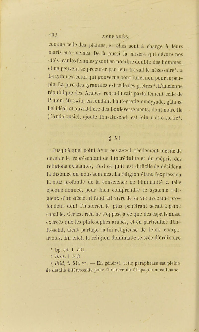 comme celle des plantes, el elles sont à charge à leurs maris eiix-mômes. De là aussi la misère qui dévore nos cités; caries l'eiiimesysonlen nombre double des hommes, et ne peuvent se procurer par leur travail le nécessaire'. » Le tyran est celui qui gouverne pour lui et non pour le peu- ple. La pire des tyrannies est celle des prêtres '.L'ancienne république des Arabes reproduisait parfaitement celle de Platon. Moawia, en fondant l'autocratie omeyyade, gâta ce bel idéal, et ouvrit l'ère des bouleversements, dont notre île (l'Andalousie;, ajoute Ibn-Roschd, est loin detre sortie^ § Xt Jusqu'à quel point Averroès a-t-il réellement mérité de devenir le représentant de l'incrédulité et du mépris des religions existantes, c'est ce qu'il est difficile de décider à la distance où nous sommes. La religion étant l'expression la plus profonde de la conscience de l'humanité à telle époque donnée, pour bien comprendre le système reli- gieux d'un siècle, il faudrait vivre de sa vie avec une pro- fondeur dont l'historien le plus pénétrant serait à peine capable. Certes, rien ne s'oppose à ce que des esprits aussi exercés que les philosophes arabes, et en particulier Ibn- Roschd, aient partagé la foi religieuse de leurs compa- triotes. En effet, la religion dominante se crée d'ordinaii-e 1 Op. cit. f. 501. 2 Ibid. f. 513 3 Ibid, f. 514 Y. — En général,, celte paraphrase est pleine de détails intéressants pour l'histoire de l'Espagne rniisulraane.