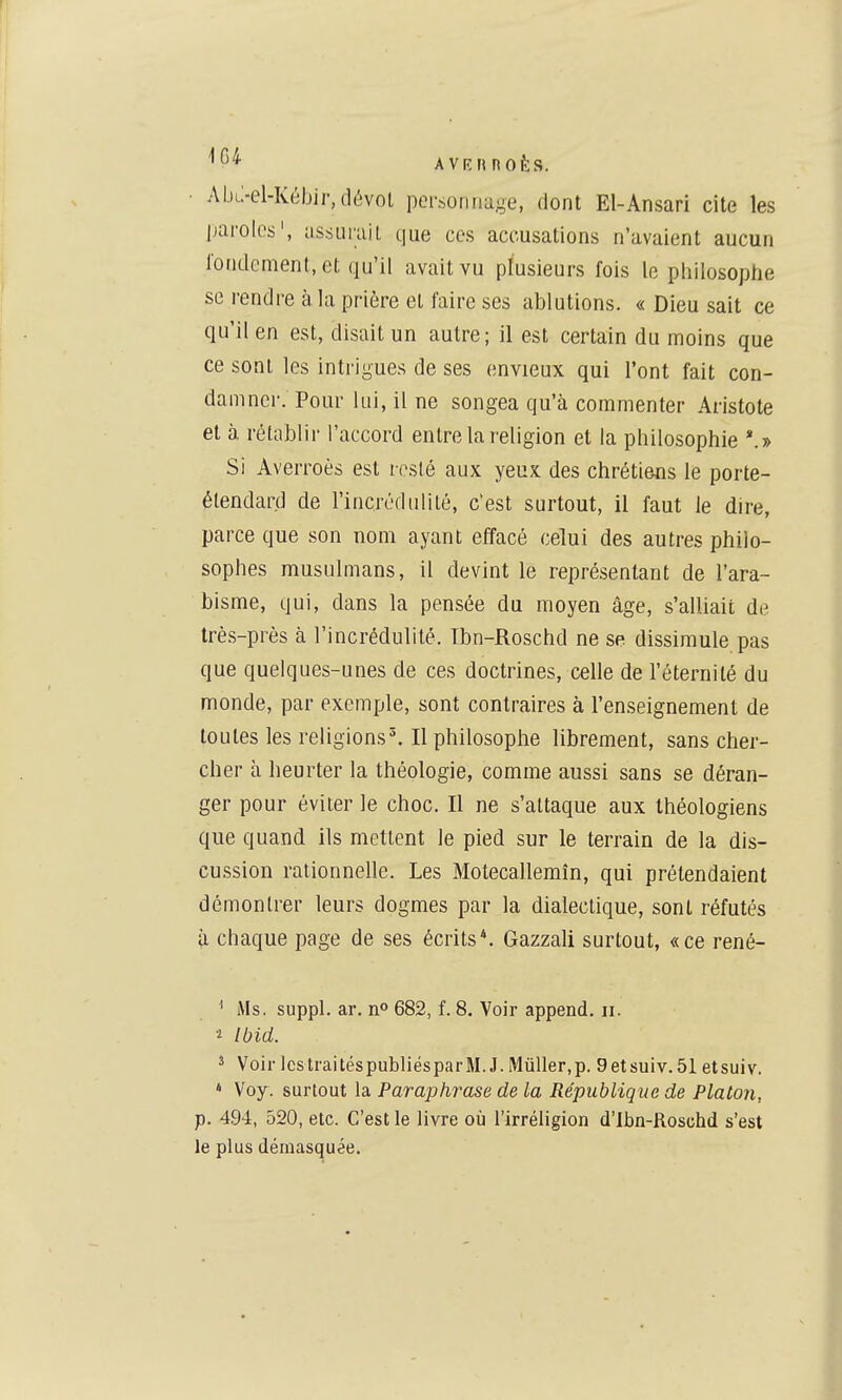 AVIÎMnOÈS. Abi;-el-Kéljir,(lévol pci'sonnage, dont El-Ansari cite les parolos', assLiruil que ces accusations n'avaient aucun rondement, et qu'il avait vu plusieurs fois le pliilosophe se rendre à la prière et faire ses ablations. « Dieu sait ce qu'il en est, disait un autre; il est certain du moins que ce sont les intrigues de ses envieux qui l'ont fait con- damner. Pour lui, il ne songea qu'à commenter Aristote et à rétablir l'accord entre la religion et la philosophie *.» Si Averroès est resté aux yeux des chrétiens le porte- étendard de l'incrédulité, c'est surtout, il faut le dire, parce que son nom ayant eiïacé celui des autres philo- sophes musulmans, il devint le représentant de l'ara- bisme, qui, dans la pensée du moyen âge, s'alliait de très-près à l'incrédulité. Tbn-Roschd ne se dissimule pas que quelques-unes de ces doctrines, celle de l'éternité du monde, par exemple, sont contraires à l'enseignement de toutes les religions'. Il philosophe librement, sans cher- cher à heurter la théologie, comme aussi sans se déran- ger pour éviter le choc. Il ne s'attaque aux théologiens que quand ils mettent le pied sur le terrain de la dis- cussion rationnelle. Les Motecallemîn, qui prétendaient démontrer leurs dogmes par la dialectique, sont réfutés à chaque page de ses écrits*. Gazzali surtout, «ce rené- ^ Ms. suppl. ar. n» 682, f. 8. Voir append, II. 2 Ibid. ^ Voir IcstraitéspubliésparM. J.MûUer.p. 9etsuiv.51 etsuiv. » Voy. surtout la Paraphrase de la République de Platon, p. 494, 520, etc. C'est le livre où l'irréligion d'Ibn-Roschd s'est le plus démasquée.