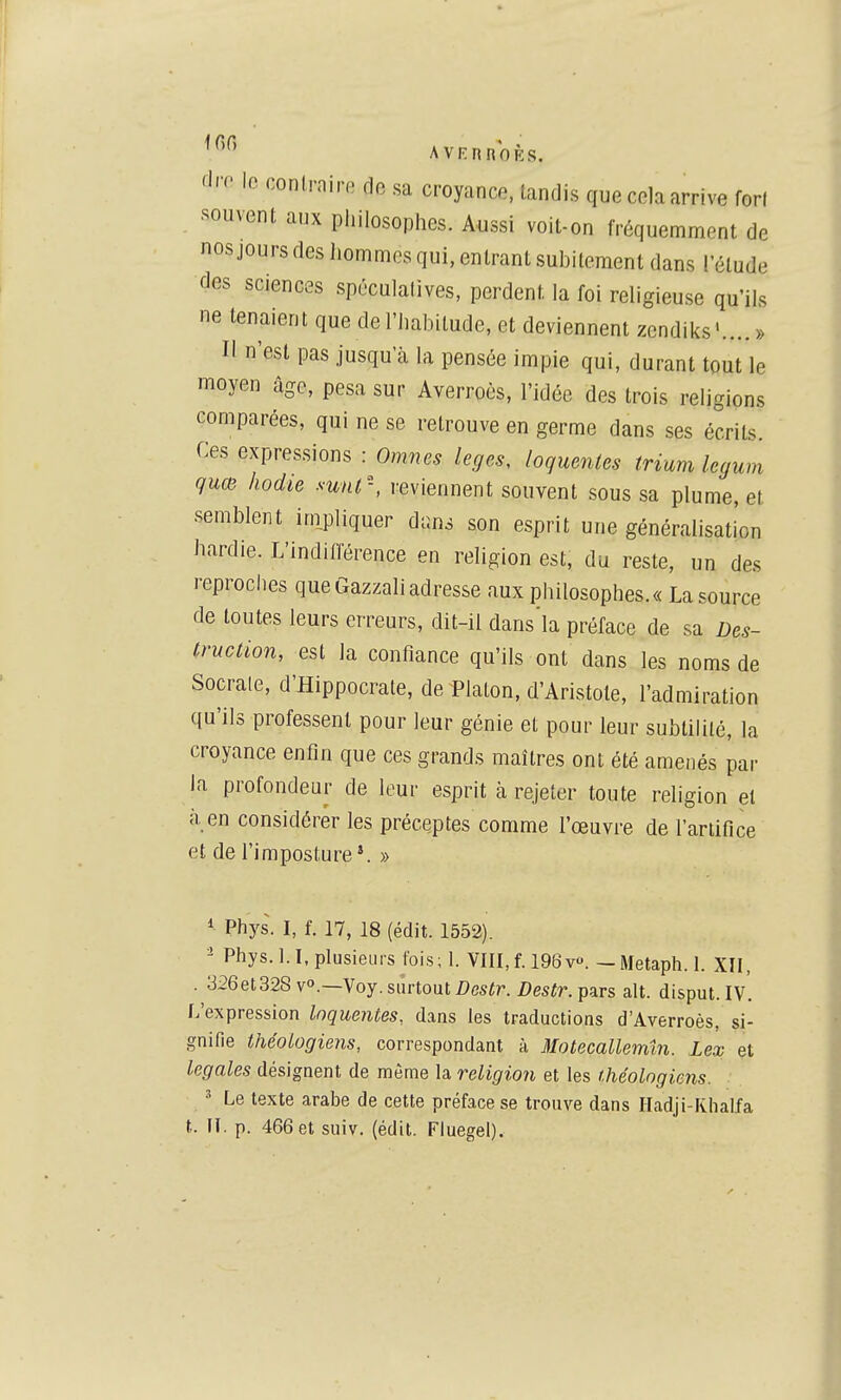 'I' ' 1^ œnlrnin, de sa croyance, tandis que cela arrive forl ■souvent aux piiilosophes. Aussi voit-on fréquemment de nosjours des hommes qui, entrant subitement dans ! étude des sciences spéculalives, perdent la foi religieuse qu'ils ne tenaient que de l'habitude, et deviennent zendiks'....» Il n'est pas jusqu'à la pensée impie qui, durant tout le moyen âge, pesa sur Averroès, l'idée des trois religions comparées, qui ne se retrouve en germe dans ses écrits. Ces expressions : Omnes leges, loquentes trium legum quœ hodie sunt, reviennent souvent sous sa plume, et semblent inipliquer dans son esprit une généralisation hardie. L'indifférence en religion est, du reste, un des reproches que Gazzali adresse aux philosophes.« La source de toutes leurs erreurs, dit-il dans'la préface de sa Des- truction, est la confiance qu'ils ont dans les noms de Socrale, d'Hippocrate, de Platon, d'Aristote, l'admiration qu'ils professent pour leur génie et pour leur subtilité, la croyance enfin que ces grands maîtres ont été amenés par la profondeur de leur esprit à rejeter toute religion el à en considérer les préceptes comme l'œuvre de l'artifice et de l'imposture*. » * Phys. I, f. 17, 18 (édit. 1552). - Phys. l.I, plusieurs fois; 1. VIII, f. 196v». — Metaph. 1. XII, . 326et328vo.—Voy. surtout/?csfr. Z)esfr. pars ait. disput.IV. L'expression loquentes., dans les traductions d'Averroès, si- gnifie théoLogiens, correspondant à Motecallemin. Lex et légales désignent de même la religion et les t.héologiens. ' Le texte arabe de cette préface se trouve dans Hadji-Fvhalfa