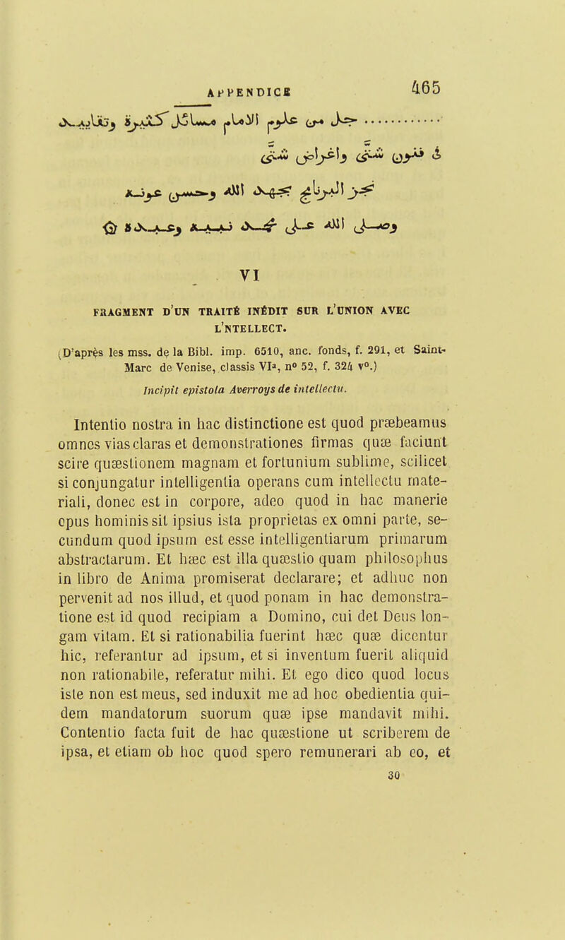 AfPENDICa 465 »>w^jUj^ SyjÇvS'joL*-* pU^I j._j-U FflAGMENT d'cN TRAITÉ INÉDIT SUR L'ONION AVEC l'ntellect. ^D'apr^s les mss. de la Bibl. imp. 6510, anc. fonds, f. 291, et Saint- Marc de Venise, classis VI», n» 52, f. 324 V».) Incipit epîstola Amroys de intellectu. Intenlio nostra in hac distinctione est quod prsebeamus omncsviasclaraset demonstrationes firmas quEe faciunt scire quaeslioncm magnam et fortunium sublime, scilicet si conjungalur inlelligenlia operans cum intelloctii rnate- riali, donec est in corpore, adeo quod in hac manerie opus hominissil ipsius isla proprielas ex omni parte, se- cundum quod ipsum est esse intelligentiarum priiiiarum abstractarum. Et hœc est illaquaîslio quam philosoplius in libro de Anima promiserat declarare; et adliuc non pervenit ad nos illud, et quod ponam in hac demonslra- lione est id quod recipiam a Domino, cui del Deus lon- gam vilam. El si ralionabilia fuerint hsec quse diccntur hic, referanlur ad ipsum, et si inventum fueril aliquid non rationabile, referatur mihi. Et ego dico quod locus isle non est meus, sed induxit me ad hoc obedientia qui- dam mandatorum suorum quse ipse mandavit mihi. Contenlio facta fuit de hac qusBslione ut scriberem de ipsa, et etiam ob hoc quod spero remunerari ab eo, et 30