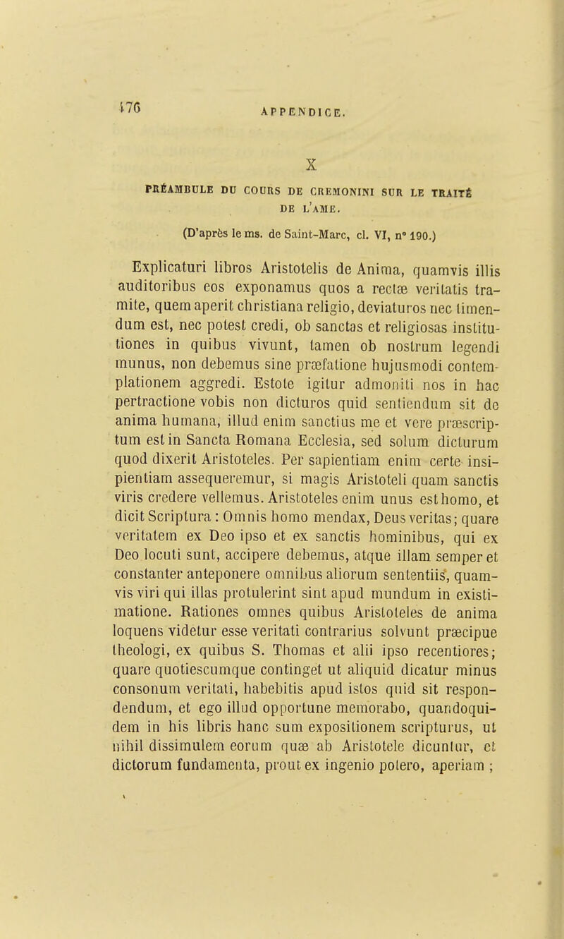 i76 APPENDICE. X PRÉAMBULE DU COUnS DE CHEMONIM SUR LE TRAITÉ DE l'aME. (D'après lems. de Saint-Marc, cl. VI, n' 190.) Explicaturi libros Aristolelis de Anima, quamvis illis auditoribus eos exponamus quos a reclaj verilatis tra- mite, quemaperit christianareligio, deviaturos nec limen- dum est, nec potest credi, ob sanctas et religiosas inslitu- tiones in quibus vivunt, lamen ob nostrum legendi munus, non debemus sine prasfalione hujiismodi contera- piationem aggredi. Estole igitur admoniti nos in hac pertractione vobis non dicturos quid sentiendum sit de anima humana, illud enim sanctius me et vere praescrip- tum est in Sancta Romana Ecclesia, sed soliim diclurum quod dixerit Aristoteles. Per sapienliam enim certe insi- pientiam assequeremur, si magis Aristoteli quam sanctis viris credere vellemus. Aristoteles enim unus esthomo, et dicit Scriptura : Omnis homo mendax, Deus veritas; quare veritatem ex Deo ipso et ex sanctis hominibus, qui ex Deo locuti sunt, accipere debemus, atque illam semperet constanter anteponere omnibus aliorum sententiis, quam- vis viri qui illas protulerint sint apud mundum in existi- matione. Rationes omnes quibus Aristoteles de anima loquens videtur esse veritati contrarius solvunt praecipue Iheologi, ex quibus S. Thomas et alii ipso recentiores; quare quotiescumque continget ut aliquid dicalur minus consonum veritati, habebitis apud istos quid sit respon- dendum, et ego iilud opportune memorabo, quaridoqui- dem in bis libris banc sum expositionem scripturus, ul nihil dissimulera eorura quae ab Aristotele dicuntur, et dictorum fundamenta, proutex ingenio polero, aperiam ;