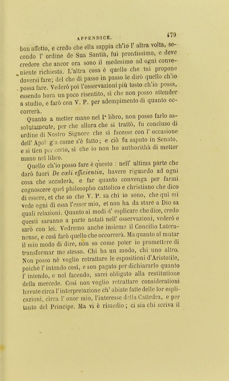 bonaffetto, e credo che ella sappia ch'io 1' altra volta, se- conde r ordine de Sua Sanlià, fui prontissimo, e deve credere che ancor ora sono il medesimo ad ogni conve- niente richiesta. L'altra cosa è quello che mi propone ' doversi fare; del che di passo in passo le dirô quello ch lo possafare. Vederùpoi l'osservazioni più tosto ch'io possa, ' essendo hora unpoco risentito, si che non posso attender a studio, e far6 con V. P. per adempimento di quanto oc- correrà. „ , Quanto a metter mano nel I lihro, non posso farlo as- solulamente, per che allora che si trattô, fu concluso di ordine di Nost.ro Signore che si facesse con l' occasione deir Apo!' g a corne s'è fatto; e ciô fu saputo in Senato, e si tien per cerlo, si che io non ho aulhorithà di metter mano nel libro. . Quello ch'io posso fare è questo : nell ultima parte che darô fuori De cœli efficienlia, havere riguardo ad ogni cosa che accaderà, e far quanto convenga per farmi cognoscere quel philosopho cattolico e christiano che dico di essere, et che so che V. P. sa chi io sono, che qui mi vede ogni di essa l'esser mio, et non ha da stare a Dio sa quali relazioni. Quanto ai modi d'esplicare chedice, credo questi saranno a parte nolati nell' osservazioni, vederô e sarô con lei. Vedremo anche insiome il Concilio Latcra- nense, e cosi farô quello che occorrerà. Ma quanto al mutar il mio'modo di dire, non so corne poter io promeltere di transformar me stesso. Chi ha un modo, chi uno allro. Non posso nè voglio retrattare le esposilioni d'Arislolile, poiché l'intendo cosi, e son pagalo per dichiararlo quanto r inlendo, e nol facendo, sarei obligato alla restitulione délia mercede. Cosi non voglio retrattare considération! havutecirca l'interprelazione ch' abiate fatle délie lor espli- cazioni, circa l' onor mio, l'intéresse délia Cattedra, e per tanto dcl Principe. Ma vi è rimedio ; ci sia chi scriva il