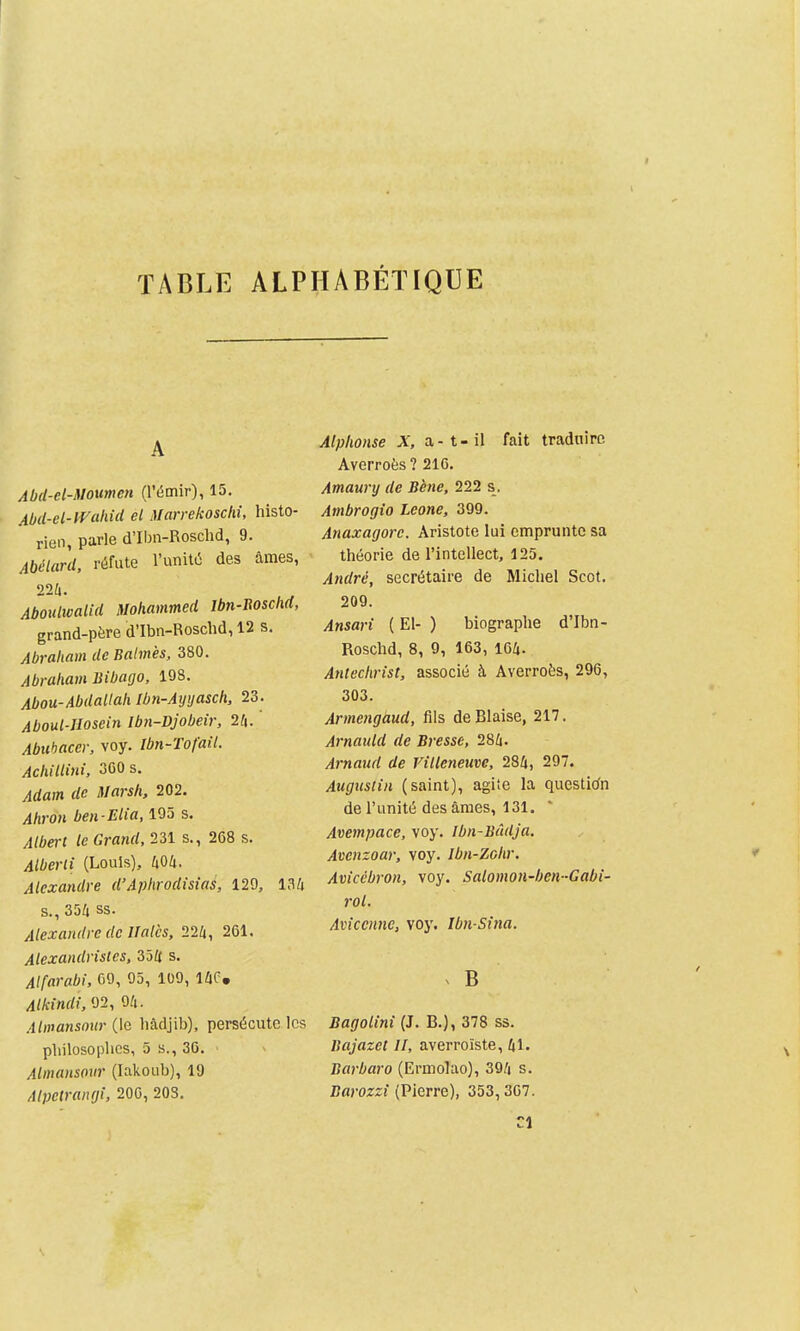 TABLE ALPHABÉTIQUE A Abd-el-Moumen (l'émir), 15. Abd-cl-lVahid el Marrekoschi, histo- rien, parle d'Ibn-Roschd, 9. Abélard, réfute l'unité des âmes, 224. Aboulwalid Mohammed Ibn-Boschd, grand-père d'Ibn-Roschd, 12 s. Abraham de Balm'es, 380. Abraham liibago, 198. Abou-Abdallah Ibn-Aijijasch, 23. Aboul-IIosein Ibn-Djobeir, 2^. Abuhacer, voy. Ibn-Tofail. Achillini, 300 s. Adam de Marsh, 202. Ahron ben-Elia, 195 s. Albert le Grand, m s., 268 s. Alberli (Louis), 404. Alexandre d'Aphrodisias, 129, 134 s., 354 ss. Alexandre de llalcs, 22k, 261. Alexandristes, 354 s. Alfarabi. 69, 95, 109, 14C, Alkindi,02, 94. Almansour (le hàdjib), persécute les philosophes, 5 s., 30. ' Almansonr (Iakoub), 19 Alpetrangi, 200, 203. Alphonse X, a-t-il fait traduire Averroès ? 216. Amaunj de Bène, 222 s. Ambrogio Leone, 399. Anaxagore. Aristote lui emprunte sa théorie de l'intellect, 125. André, secrétaire de Michel Scot. 209. Ansari ( El- ) biographe d'Ibn- Roschd, 8, 9, 163, 164. Antéchrist, associé à Averroès, 296, 303. Armengàud, fils de Biaise, 217. Arnauld de Bresse, 284. Arnaud de Villeneuve, 284, 297. Augustin (saint), agite la question de l'unité des âmes, 131. Avempace, voy. Ibn-Bûdja. Avenzoar, voy. Ibn-Zchr. Avicébron, voy. Salomon-ben-Gabi- roL Aviccnnc, voy. Ibn Sina. B Bagolini (J. B.), 378 ss. Bajazet II, averroïste, 41. Barbara (Ermolao), 394 s. Bflj-ozz! (Pierre), 353, 307. Cl