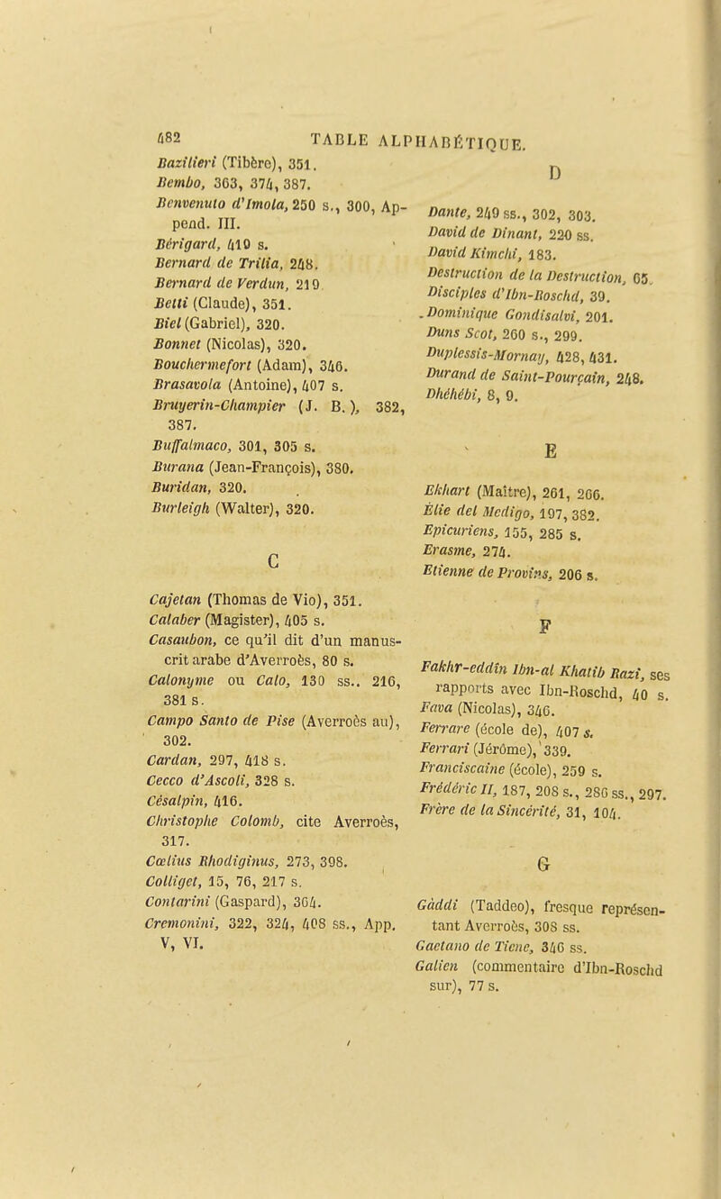 Bazîlieri (Tibère), 351. Bembo, 3C3, 374, 387. Bcnvenuto d'Imola,250 s., 300, Ap- pend. III. Bérigard, 410 s. Bernard de Trilia, 2û8. Bernard de Verdun, 210. Betti (Claude), 351. Biel (Gabriel), 320. Bonnet (Nicolas), 320. Boucliermeforl (Adam), 346. Brasavola (Antoine), 407 s. Bruyerin-Champîer (J. B. ), 382, 387. Buffalmaco, 301, 305 s. Burana (Jean-François), 380. Buridan, 320. Burleigli (Walter), 320. HABÉTIQUE. D Cajetan (Thomas de Vio), 351. Calaber (Magister), 405 s. Casaubon, ce qu'il dit d'un manus- crit arabe d'Averroès, 80 s. Calonyme ou Calo, 130 ss.. 216, 381 s. Campo Santo de Pise (Averroès au), ■ 302. Cardan, 297, 418 s. Cecco d'Ascolî, 328 s. Cisalpin, 416. Christophe Colomb, cite Averroès, 317. Cœlius Rhodiginus, 273, 398. Collîget, 15, 76, 217 s. Contarini (Gaspard), 3G4. Cremonini, 322, 324, 408 ss., App. V, VI. Dante, 249 ss., 302, 303. David de Dinant, 220 ss. David Kitnchi, 183. Destruction de la Destruction, 05. Disciples d'Ibn-Boschd, 39. . Dominique Gondisalvi, 201. Duns Scot, 260 s., 299. Duplessis-Mornay, 428, 431. Durand de Saint-Pourçaîn, 248. Dhéhébi, 8, 9. E Ekhart (Maître), 261, 2G6. Èlie del Mcdigo, 197, 382. Epicuriens, 155, 285 s. Erasme, 274. Etienne de Provins, 206 s. Fakhr-eddîn Ibn-al Khatib Razî, ses rapports avec Ibn-Bosclid, 40 s. Fava (Nicolas), 346. Ferrare (école de), 407 s. Ferrari (Jérôme), ' 339. Franciscaine (école), 259 s. Frédéric H, 187, 208 s., 280 ss., 297. Frère de la Sincérité, 31, 104. G Gàddi (Taddeo), fresque représen- tant AverrotiS, 30S ss. Cactano de Ticnc, 346 ss. Galicn (commentaire d'Ibn-Roschd sur), 77 s.