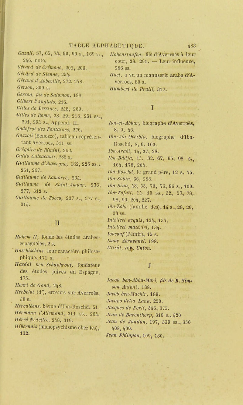 TABLE ALP Gazall, 57, 6û, 7û, 90, 96 s., 169 s., 260, note. Gérard de Crémone, 201, 206. Gérard de Sienne, 254. Géraud d\ibbemlle, 272, 278. Gerson, 300 s. Gerson, fils de Salomon, 188. Gilbert l'Anglais, 216. Gilles de Lessines, 268, 2G9. Gilles de Rome, 28, 29, 218, 251 ss., 291, 296 s., Appcnd. II. Godefroi des Fontaines, 276. Gozzoli (Benozzo), tableau représen- tant Averroès, 311 ss. Grégoire de Rimini, 202, Guido Calvacanti, 285 s. Guillaume d'Auvergne, 182, 225 ss . 261, 267. Guillaume de Lamarre, 266. Guillaume de Sainl-Amour, 276, 277, 312 s. Guillaume de Tocco, 237 s., 277 s., 316. H Uakem H, fonde les études arabes- espagnoles, 2 s. llaschischins, leur caractère philoso- phique, 171 s. Hasdaï ben-Schaphrout, fondateur des études juives en Espagne, 175. Henri de Gand, 268. Hcrbelot (d'), erreurs sur Averroès, 69 s. Herculéens, bévue d'Ibn-Bosc'lid, 51. Hermann l'Allemand, 211 ss., 266. Hervé Nédellcc, 268, 319. Hibernais (monopsychisme chez les), 132. IIABÉTIQDE. 683 Holwnstaufcn, fils d'Avcrroès à leur cour, 28. 291. — Leur influence, 286 ss. Huet, a vu un manuserit arabe d'A- verroès, 80 s. Humbert de Prulli, 317. I Ibn-el~Abbar, biographe d'Averroès, 8, 9, 66. Ibn-Ahi-Oceibia, biographe d'Ibn- Roschd, 8, 9, 163. Ibn-Arabi, 16, 27, 28. Ibn-Bâdja, 16, 32, 67, 95, 98 s., 166, 178, 206. Ibn-Iioscfid, le grand père, 12 s. 75. Jbn-Sabin, 30, 288. Ibn-Sina, 63, 53, 70, 76, 96 s., 109. Ibn-Tofaït, 16, 15 ss., 32, 57, 78, 98, 99, 206, 227. Ihn-Zohr (famille des), 16 s., 28, 29, 33 ss. Inieltect acquis, 136, 137. Tnlelleci matériel, 136. /ozisOM/'(l'émir), 15 s. Isaac Abravanel; 198. Iltisâl, voj^ Union. J Jacob ben-Abba-Mari: fils de R. Sim- son Antoni, 188. Jacob ben-Machir, 189. Jacopo délia Lana, 250. Jacques de Forli, 366, 375. Jean de Baconthorp, 318 s., 620 Jean de Jandun, 197, 339 ss., 350 608, 609. Jean Plùlopon, 109, 130.