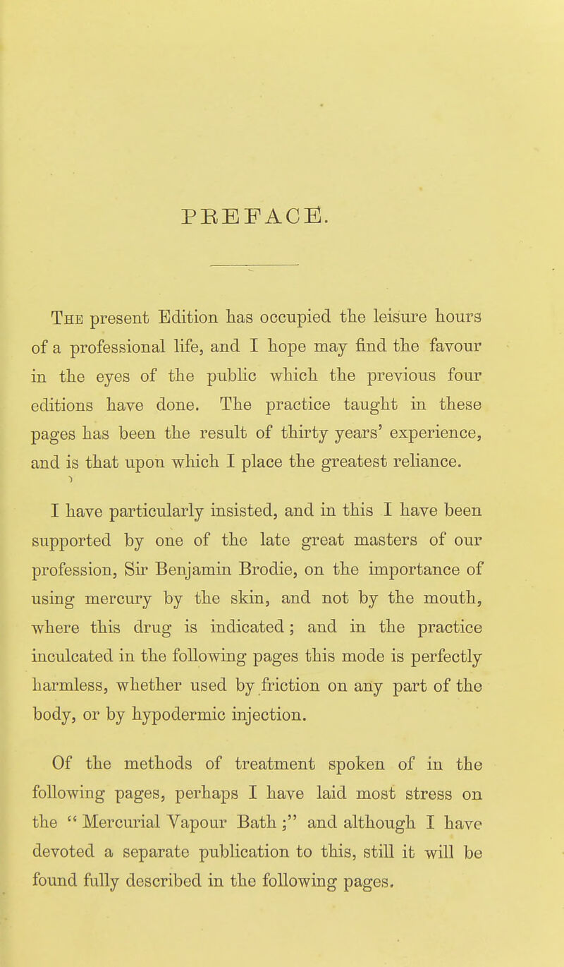 PEEFACll. The present Edition has occupied fhe leisure hours of a professional life, and I hope may find the favour in the eyes of the public which the previous four editions have done. The practice taught in these pages has been the result of thirty years' experience, and is that upon which I place the greatest reliance. I have particularly insisted, and in this I have been supported by one of the late great masters of our profession, Sir Benjamin Brodie, on the importance of using mercury by the skin, and not by the mouth, where this drug is indicated; and in the practice inculcated in the following pages this mode is perfectly harmless, whether used by friction on any part of the body, or by hypodermic injection. Of the methods of treatment spoken of in the following pages, perhaps I have laid most stress on the  Mercurial Yapour Bath and although I have devoted a separate publication to this, still it will be found fully described in the following pages.