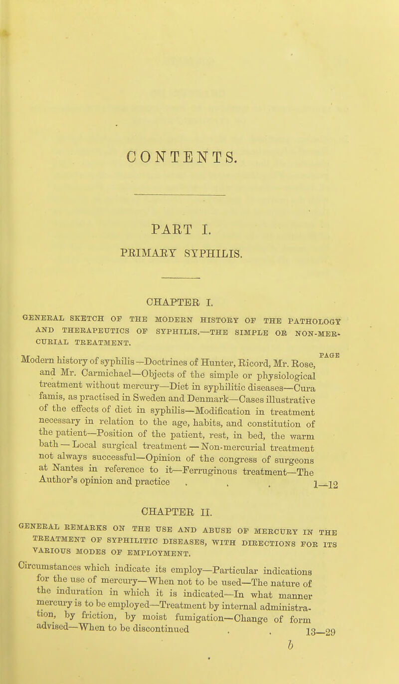 CONTENTS. PART I. PEIMAEY SYPHILIS. CHAPTER I. GENERAL SKETCH OF THE MODERN HISTORY OP THE PATHOLOGY AND THERAPEUTICS OP SYPHILIS—THE SIMPLE OR NON-MER- CURIAL TREATMENT. Modern history of syphilis-Doctrines of Hunter, Ricord, Mr. Rose, ^^^^ and Mr. Carmichael—Objects of the simple or physiological treatment without mercury—Diet in syphilitic diseases—Oura famis, as practised in Sweden and Denmark—Oases illustrative of the effects of diet in syphilis—Modification in treatment necessary in relation to the age, habits, and constitution of the patient—Position of the patient, rest, in bed, the warm bath —Local surgical treatment — Non-mercurial treatment not always successful—Opinion of the congress of surgeons at Nantes in reference to it—Ferruginous treatment—The Author's opinion and practice . . . 1—12 CHAPTER II. GENERAL REMARKS ON THE USE AND ABUSE OP MERCURY IN THE TREATMENT OF SYPHILITIC DISEASES, WITH DIRECTIONS FOR ITS VARIOUS MODES OF EMPLOYMENT. Circumstances which indicate its employ-Particular indications for the use of mercury—When not to be used—The nature of the induration in which it is indicated—In what manner mercury is to be employed—Treatment by internal administra- tion, by friction, by moist fumigation—Change of form advised—When to be discontinued . . 13—29
