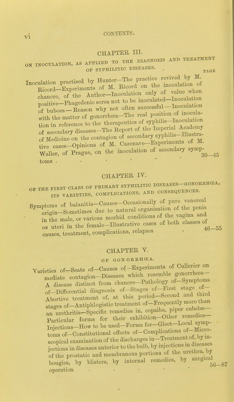 ^1 ■ CONTENTS. CHAPTER HI. *-p..TTT.T> TO THE DIAGNOSIS AND TEEATMBNT ON INOCULATION, AS APPLIED TO IMJi OP SYPHILITIC DISEASES. . ^^^^ foX-PKagedenic so.es not W be — of buboes —Reason why not oiten successnu _ tion in refei-enee to the tlievapeutics of sypbilis-Inocalation of seTonaa^-y diseases-Tbe Report of tbe Impenal Academy of Medicine on the eontagion of seeondavy syptohs-Illnstia Iroases-Opinions of M. Oa^enaTc^Bxpenments of M. wX of Pvagne, on the inoculation of secondary Byn.p^^_^^ toms . • • * ' CHAPTER IT. THE PIBST CLASS OP PBIMABY SYPHILITIC DISEASES-GONOBBH<EA, lis VABIETIES, COMPLICATIONS, AND CONSEQUENCES. Symptoms Of balanitis-Oauses-OccasionaUy of pm-e venereal ^rm-Sometimes due to natural organxsation of tbe perns ■ inL male, or various morbid conditions of tbe vagina aoid OS ute'in the female-IUustrative cases of botb classes of causes, treatment, complications, relapses CHAPTER V. OP GONOBBHCEA. Yarieties of-Seats of-Causes of-Experiments of OxiUerier on diate contagion-Diseases which ^^^^^'^ f^^^^^' A disease distinct from chancre-Pathology of-Symptoms of-Differential diagnosis of-Stages f-F-^t stage of- Ibortive treatment of, at this period-Second and thud ftages of-Antiphlogistic treatment of-Prequently more tha^ an ureLitis-Specx^fic remedies in. copaiba, piper cubeba3- PaxScular forms for theii< exhibition-Other remedies- Wct?ons_How to be used-Forms for-Gleet-Local synip- i^msof-Oonstitutional effects of-Complications of-mci.- scopical examination of the discharges xn-Treatment of, by m- ections in diseases anterior to the bxxlb, by injectxons m dxseases of the prostatic and membranous portions of the urethxa, by bougies, by bUsters, by intex-nal remedies, by surgica^l^^^^ operation . • •  '