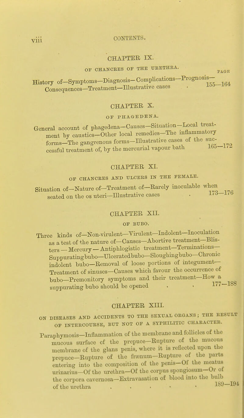 CHAPTER IX. OP CHANCEES OF THE TJEETHRA. ^^^^ Histoiy of-Symptoms-Diagnosis- CompUcations-Prognosis- Consequences-Treatment-IUustrative cases • -loo CHAPTER X. OF PHAGEDENA. General account of pliagedena-Causes-Situation-Local treat- ment by caustics-Other local remedies-The mflammatory forms-The gangrenous forms-IUustrative cases of the sue- cessfiil treatment of, by tbe mercurial vapour batli ib& i CHAPTER XI. OF CHANCEES AND XTLCERS IN THE FEMALE. Situation of-Nature of-Treatment of-Rarely inoculable seated on tbe OS uteri—Illustrative cases . i-'^ CHAPTER XII. OF BUBO. Three kinds of—Non-virulent—Virulent—Indolentr-Inoculation as a test of the nature of—Causes—Abortive treatment—BUs- ters — Mercui-y — Antiphlogistic treatment—Terminations— Suppui-atingbubo—Ulceratedbubo—Sloughmgbubo—Chi-onic indolent bubo—Removal of loose portions of integument— Ti-eatment of sinuses—Causes -which favour the occurrence of Ijvibo—Premonitory symptoms and their treatment—How a Buppiu-ating bubo should be opened . • 177—188 CHAPTER XIII. ON DISEASES AND ACCIDENTS TO THE SEXUAL ORGANS ; THE RESULT OF INTERCOURSE, BUT NOT OF A SYPHILITIC CHARACTER. Paraphymosis-Inflammation of the membrime and follicles of the mucous surface cf the prepuce-Rupture of the mucous membrane of the glans penis, where it is reflected upon the prepuce-Rupture of the fra^num-Ruptui-e of the parts entering into the composition of the penis-Of the meatus urinarius—Of the urethra—Of the corpus spongiosum—Or of the corpora cavernosa—Extravasation of blood into the bulb of the urethra . . • • • 189—194