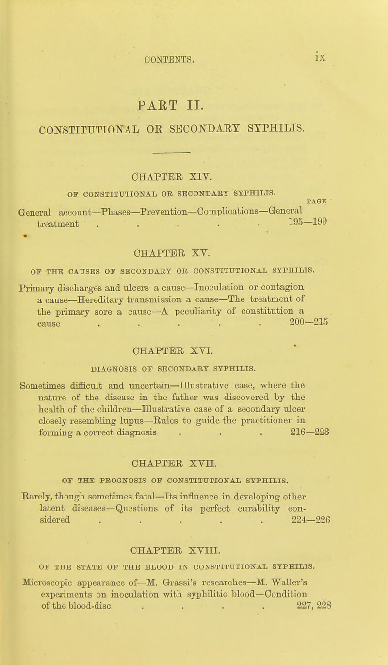 PAET 11. CONSTITUTIONAL OE SECONDAET SYPHILIS. CHAPTER XIT. OP CONSTITUTIONAL OE SECONDAET SYPHILIS. PAGE General account—Phases—Prevention—Complications—General treatment . . . . • 195 199 CHAPTER XV. OP THE CAUSES OP SECONDAEY OE CONSTITUTIONAL SYPHILIS. Primary discharges and ulcers a cause—Inoculation or contagion a cause—Hereditary transmission a cause—Tlie treatment of the primaiy sore a cause—A peculiarity of constitution a cause ..... 200—215 CHAPTER XYI. DIAGNOSIS OP SECONDAEY SYPHILIS. Sometimes difficult and uncertain—Illustrative case, where the nature of the disease in the father was discovered by the health of the childi-en—Illustrative case of a secondary ulcer closely resembUng lupus—Rules to guide the practitioner in fonning a correct diagnosis . . . 216—223 CHAPTER XVII. OP THE PEOGNOSIS OP CONSTITUTIONAL SYPHILIS. Rarely, though sometimes fatal—'Its influence in developing other latent diseases—Questions of its perfect curability con- sidered ..... 224—226 CHAPTER XVIII. OP THE STATE OP THE BLOOD IN CONSTITUTIONAL SYPHILIS. Microscopic appearance of—M. Grassi's researches—M. Waller's expeiiments on inoculation with syphilitic blood—Condition of the blood-disc .... 227,228