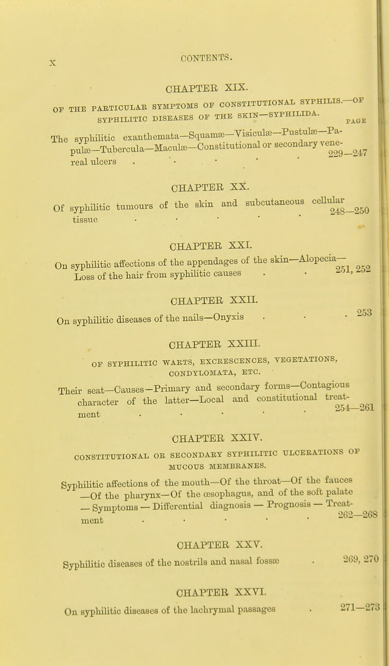 CHAPTER XIX. OF THE PABTICULAB SYMPTOMS OF CONSTITTJTIONAL SYPHILIS.-OF SYPHILITIC DISEASES OF THE SKIN-SYPHILIDA. ^^^^ The syplailitic exanthemata-Squam^-Yisicute-Pustute-Pa- pulL-Tubercula-Macute-Ooustitutional or secondary vene^_^^^ real ulcers . ' • • CHAPTER XX. Of syphilitic tumours of the skin and subcutaneous <^^^^^^^^^ tissue • • • ' * CHAPTER XXI. On syphilitic affections of the appendages of the skin-Alopecia- Loss of the hail-from syphilitic causes . • ^oi, 253 CHAPTER XXII. On syphilitic diseases of the nails—Onyxis CHAPTER XXni. ■ OF SYPHILITIC WAKTS, ESCEESCENCES, VEGETATIONS, CONDYLOMATA, ETC. Their seat-Causes-Primary and secondary forms-Contagious character of the latter-Local and constitutional treat- 254—261 ment • • • CHAPTER XXIV. CONSTITUTIONAL OR SECONDARY SYPHILITIC ULCERATIONS OF MUCOUS MEMBRANES. SyphiUtic affections of the mouth—Of the thi-oat—Of the fauces —Of the pharynx—Of the cBsophagus, and of the soft palate — Symptoms — Differential diagnosis — Prognosis — Treat- ^ . 262—268 ment • • • ' CHAPTER XXY. SyphiHtic diseases of the nostrUs and nasal fossa) . 269, 270 CHAPTER XXVI. On syphilitic diseases of the lachrymal passages . 271—273