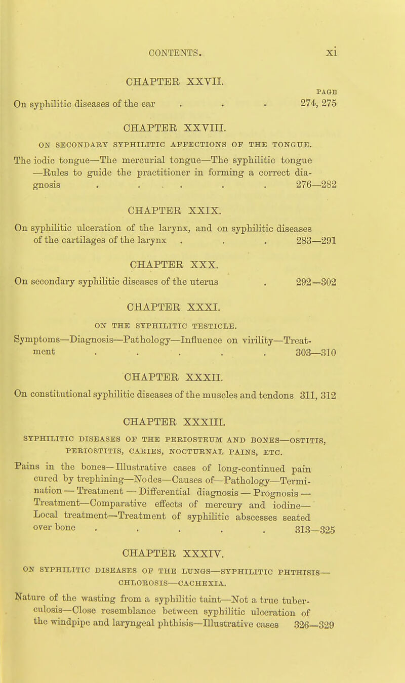 CHAPTER XXVII. PAGE On syphilitic diseases of tlie ear . . » 274, 275 CHAPTER XXVIII. ON SECONDAET SYPHILITIC AFFECTIONS OF THE TONGTTE. The iodic tongue—The mercurial tongue—The syphilitic tongue —Rules to guide the practitioner in forming a correct dia- gnosis . ... . . 276—282 CHAPTER XXIX. On syphilitic iilceration of the larynx, and on syphilitic diseases of the cartilages of the larynx . . , 283—291 CHAPTER XXX. On secondary syphilitic diseases of the uteras . 292—302 CHAPTER XXXI. ON THE SYPHILITIC TESTICLE. Symptoms—Diagnosis—Pathology—Influence on virility—Treat- ment ..... 303—310 CHAPTER XXXn. On constitutional syphilitic diseases of the muscles and tendons 311, 312 CHAPTER XXXIII. SYPHILITIC DISEASES OF THE PEEIOSTEUM AND BONES—OSTITIS, PERIOSTITIS, CAJtlES, NOCTTJENAL PAINS, ETC. Pains in the bones—Illustrative cases of long-continued paia cured by trephining—Nodes—Causes of—Pathology—Termi- nation — Treatment — Diff'erential diagnosis — Prognosis — Ti-eatment—Comparative effects of mercury and iodiae— Local treatment—Treatment of syphiUtic abscesses seated over bone ..... 313—325 CHAPTER XXXIV. ON SYPHILITIC DISEASES OF THE LUNGS—SYPHILITIC PHTHISIS CHLOROSIS—CACHEXIA. Nature of the wasting from a syphilitic taint—Not a true tuber- culosis—Close resemblance between syphilitic ulceration of the windpipe and laryngeal phthisis—Hlustrative cases .326—329