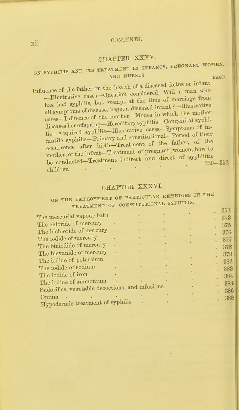 Xll CHAPTER XXXV. AND NTJBSES. PAGE Muenc. of the Mher on the ^^-.th °f ^ ^^^^^^^ ^^Jf2l -Illustrative oascs-Question <=OMiaere<i. ^ Wontactea-Treatment into-ect and direct of sypW».c__^^^ cliildreii CHAPTER XXXYI. ON THE EMPLOYMENT OP PABTIOTJLAB BEMEDIES IN THE TREATMENT OP CONSTITUTIONAL SYPHILIS. The mercurial vapour batli Tlie clxloride of mercmy The bichloride of mercury The iodide of mercury The biniodide of mercury The bicyanide of mercury The iodide of potassium The iodide of sodium The iodide of iron The iodide of ammonium Sudorifics, vegetable decoctions, and infusions Opium . • • ' Hypodermic treatment of syphilis 353 373 375 376 377 378 379 382 383 384 384 386 388