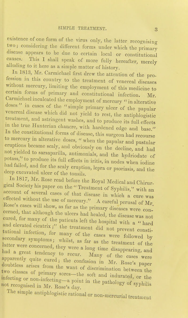 existence of one form of the virus only, the latter recognising two; considering the different forms under which the primary disease appears to be due to certain local or constitutional causes. This I shall speak of more fully hereafter, merely alludmg to it here as a simple matter of history. In 1813, Mr. Carmichael first drew the attention of the pro- fession in this country to the treatment of venereal diseases without mercury, limiting the employment of this medicine to certain forms of primary and constitutional infection. Mr Carmichael inculcated the employment of mercury  in alterative doses  in cases of the simple primary ulcer of the papnlar venereal disease which did not yield to rest, the antiphlogistic treatment, and astringent Avashes, and to produce its full effects m the true Hunterian chancre, with hardened edge and base  In the constitutional forms of disease, this surgeon had recourse to mercury m alterative doses, - when the papular and pustular eruptions became scaly, and obviously on the decline, and had not yielded to sarsaparilla, antimonials, and the hydriodate of potass to produce its full effects in iritis, in nodes when iodine had failed, and for the scaly eruption, lepra or psoriasis, and the deep excavated ulcer of the tonsils. • ^1 f^'^'^^l'- ^^^^ ^^^'^ ^^y'-^^ ^^^di^^l and Cliirur- gical Society his paper on the  Treatment of Syphilis - with an account of several cases of that disease in wHch a c^re was effected without the use of mercury. A careful perusal of Mr Rose s cases will show, as far as the primary diseases were con-' oerned that although the ulcers had healed, the disease was not cured for naany of the patients left the hospital with a hard and elevated cicatrix,- the treatment did not prevent constf tutional infection, for many of the cases were TlWed t econdary symptoms; whilst, as far as the treatment f the latter were concerned, they were a long time disappearing and had a great tendency to recur. Many of the cases wp.p apparently quite cured; the confusion in Mr Eos  doubt ess arises from the want of discrimination betweef^^^^^ two classes of primary sores-the soft and indurated oT .I xnfectmg or non-infecting-a point in the patroW of ^v h  not recognised in Mr. Rosens day The simple antiphlogistic rational or non-mercurial treatment