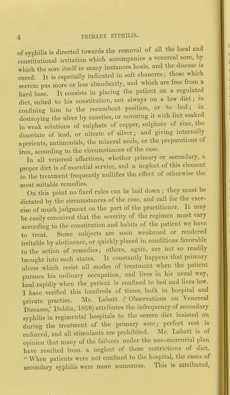 of syphilis is directed towards the removal of all the local and constitutional irritation which accompanies a venereal sore, by which the sore itself in many instances heals, and the disease is cured It is especially indicated in soft chancres; those which secrete pus more or less abundantly, and which are free from a hard base. It consists in placing the patient on a regulated diet, suited to his constitution, not always on a low diet; in confining him to the recumbent position, or to bed; m destroying the ulcer by caustics, or covering it with lint soaked in weak solutions of sulphate of copper, sulphate of zmc, the diacetate of lead, or nitrate of sHver; and giving internally aperients, antimonials, the mineral acids, or the preparations of iron, according to the circumstances of the case. In all venereal affections, whether primary or secondary, a proper diet is of essential service, and a neglect of this element in the treatment frequently nullifies the effect of otherwise the most suitable remedies. On this point no fixed rules can be laid down; they must be dictated by the circumstances of the case, and caU for the exer- cise of much judgment on the part of the practitioner. It may be easily conceived that the severity of the regimen must vary according to the constitution and habits of the patient we have to treat. Some subjects are soon weakened or rendered irritable by abstinence, or quickly placed in conditions favorable to the action of remedies; others, again, are not so readily brought into such states. It constantly happens that primary ulcers which resist all modes of treatment when the patient pursues his ordinary occupation, and lives in his usual way, heal rapidly when the patient is confined to bed and lives low. I have verified this hundreds of times, both in hospital and private practice. Mr. Labatt ('Observations on Venereal Diseases,' Dublin, 1858) attributes the infrequency of secondary syphilis in regimental hospitals to the severe diet insisted on during the treatment of the primary sore; perfect rest is enforced, and all stimulants are prohibited. Mr. Labatt is of opinion that many of the failures under the non-mercurial plan have resulted from a neglect of these restrictions of diet. « When patients were not confined to the hospital, the cases of secondary syphilis were more numerous. This is attributed,