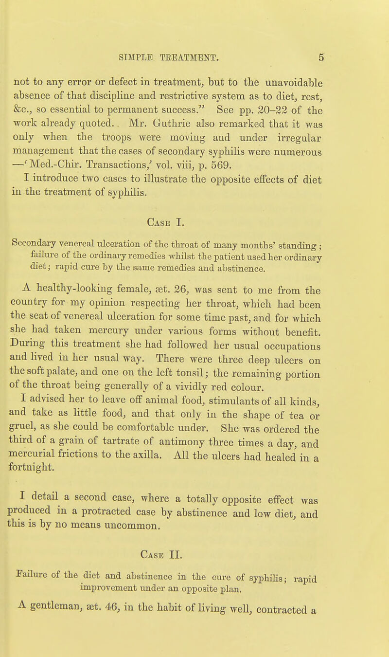 not to any error or defect in treatment, but to the unavoidable absence of that discipline and restrictive system as to diet, rest, &c., so essential to permanent success. See pp. 20-22 of the work already quoted.. Mr. Guthrie also remarked that it was only when the troops were moving and under irregular management that the cases of secondary syphilis were numerous —'Med.-Chir. Transactions,' vol. viii, p. 569. I introduce two cases to illustrate the opposite effects of diet in the treatment of syphilis. Case I. Secondary venereal ulceration of the throat of many months' standing ; failm-e of the ordinary remedies whilst the patient used her ordinary diet; rapid cure by the same remedies and abstinence. A healthy-looking female, set. 26, was sent to me from the country for my opinion respecting her throat, which had been the seat of venereal ulceration for some time past, and for which she had taken mercury under various forms without benefit. During this treatment she had followed her usual occupations and lived in her usual way. There were three deep ulcers on the soft palate, and one on the left tonsil; the remaining portion of the throat being generally of a vividly red colour. I advised her to leave off animal food, stimulants of all kinds, and take as little food, and that only in the shape of tea or gruel, as she could be comfortable under. She was ordered the third of a grain of tartrate of antimony three times a day, and mercurial frictions to the axilla. All the ulcers had healed in a fortnight. I detail a second case, where a totally opposite effect was produced in a protracted case by abstinence and low diet, and this is by no means uncommon. Case II. Failure of the diet and abstinence in the cure of syphilis; rapid improvement under an opposite plan, A gentleman, set. 46, in the habit of living well, contracted a