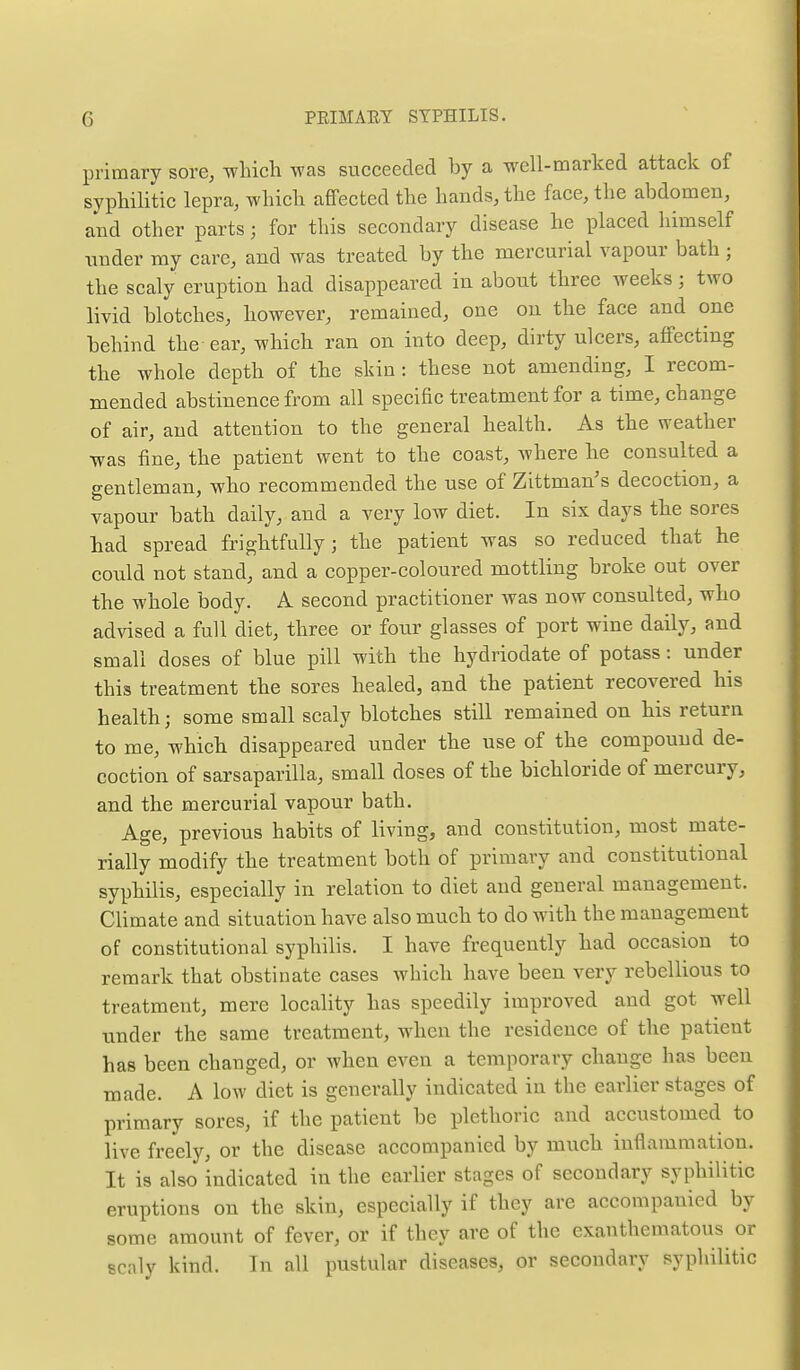 primary sore, which was succeeded by a -well-marked attack of syphilitic lepra, which affected the hands, the face, the abdomen, and other parts; for this secondary disease he placed himself nnder my care, and was treated by the mercurial vapour bath ; the scaly eruption had disappeared in about three weeks; two livid blotches, however, remained, one on the face and one behind the - ear, which ran on into deep, dirty ulcers, affecting the whole depth of the skin : these not amending, I recom- mended abstinence from all specific treatment for a time, change of air, and attention to the general health. As the weather was fine, the patient went to the coast, where he consulted a gentleman, who recommended the use of Zittman's decoction, a vapour bath daily, and a very low diet. In six days the sores had spread frightfully; the patient was so reduced that he could not stand, and a copper-coloured mottling broke out over the whole body. A second practitioner was now consulted, who advised a full diet, three or four glasses of port wine daily, and small doses of blue pill with the hydriodate of potass: under this treatment the sores healed, and the patient recovered his health; some small scaly blotches still remained on his return to me, which disappeared under the use of the compound de- coction of sarsaparilla, small doses of the bichloride of mercury, and the mercurial vapour bath. Age, previous habits of living, and constitution, most mate- rially modify the treatment both of primary and constitutional syphilis, especially in relation to diet and general management. Climate and situation have also much to do with the management of constitutional syphilis. I have frequently had occasion to remark that obstinate cases which have been very rebellious to treatment, mere locality has speedily improved and got well under the same treatment, when the residence of the patient has been changed, or when even a temporary change has been made. A low diet is generally indicated in the earlier stages of primary sores, if the patient be plethoric and accustomed to live freely, or the disease accompanied by much inflammation. It is also indicated in the earlier stages of secondary syphilitic eruptions on the skin, especially if they are accompanied by some amount of fever, or if they are of the exanthematous or scaly kind. In all pustular diseases, or secondary syphilitic