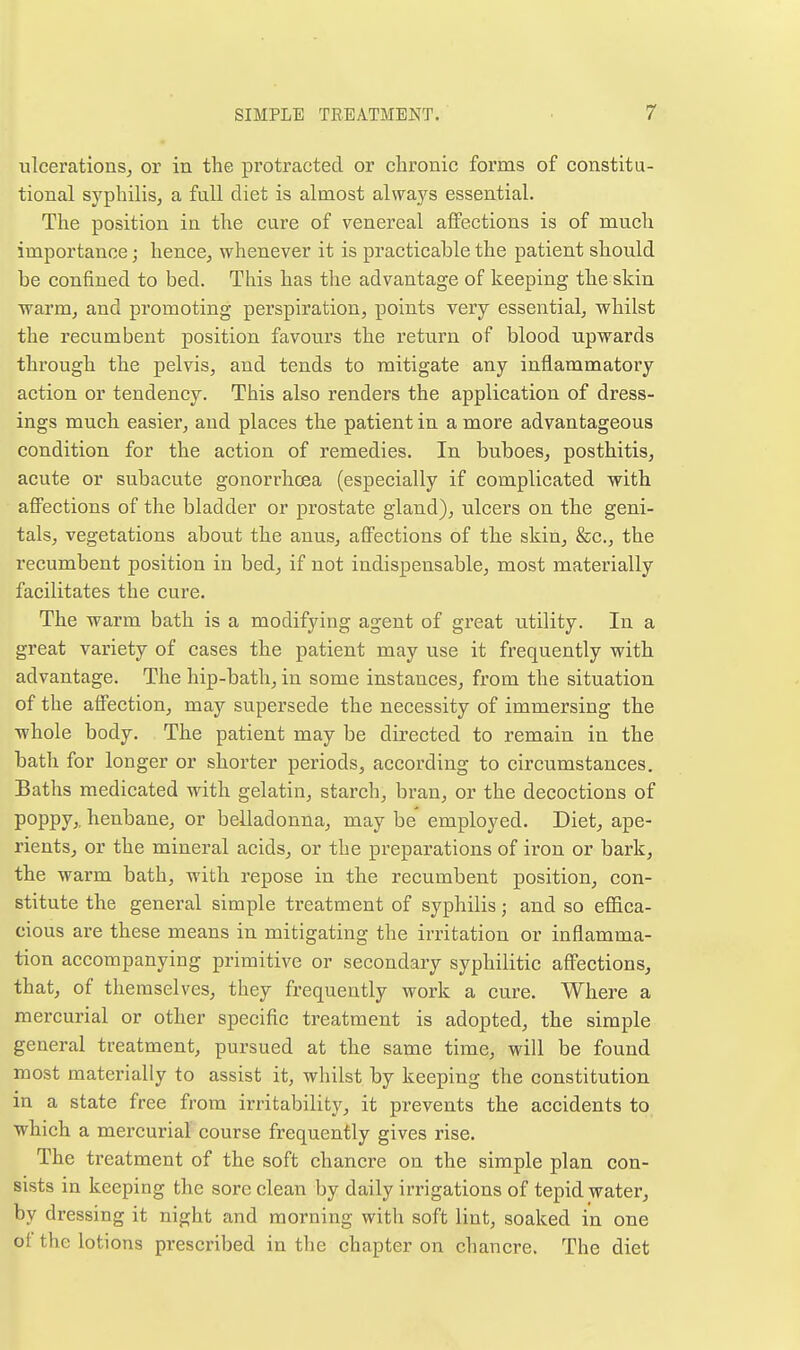 ulcerations, or in the protracted or chronic forms of constitu- tional syphilis, a full diet is almost always essential. The position in the cure of venereal affections is of much importance; hence, whenever it is practicable the patient should be confined to bed. This has the advantage of keeping the skin warm, and promoting perspiration, points very essential, whilst the recumbent position favours the return of blood upwards through the pelvis, and tends to mitigate any inflammatory action or tendency. This also renders the application of dress- ings much easier, and places the patient in a more advantageous condition for the action of remedies. In buboes, posthitis, acute or subacute gonorrhoea (especially if complicated with affections of the bladder or prostate gland), ulcers on the geni- tals, vegetations about the anus, affections of the skin, &c., the recumbent position in bed, if not indispensable, most materially facilitates the cure. The warm bath is a modifying agent of gi'eat utility. In a great variety of cases the patient may use it frequently with advantage. The hip-bath, in some instances, from the situation of the affection, may supersede the necessity of immersing the whole body. The patient may be directed to remain in the bath for longer or shorter periods, according to circumstances. Baths medicated with gelatin, starch, bran, or the decoctions of poppy,, henbane, or belladonna, may be employed. Diet, ape- rients, or the mineral acids, or the preparations of iron or bark, the warm bath, with repose in the recumbent position, con- stitute the general simple treatment of syphilis; and so effica- cious are these means in mitigating the irritation or inflamma- tion accompanying primitive or secondary syphilitic affections, that, of themselves, they frequently work a cure. Where a mercurial or other specific treatment is adopted, the simple general treatment, pursued at the same time, will be found most materially to assist it, whilst by keeping the constitution in a state free from irritability, it prevents the accidents to which a mercurial course frequently gives rise. The treatment of the soft chancre on the simple plan con- sists in keeping the sore clean by daily irrigations of tepid water, by dressing it night and morning with soft lint, soaked in one of the lotions prescribed in the chapter on chancre. The diet