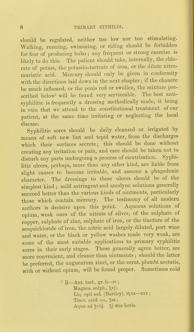 should be regulated, neither too low nor too stimulating. Walking, running, swimming, or riding should be forbidden for fear of producing bubo; any frequent or strong exercise is likely to do this. The patient should take, internally, the chlo- rate of potass, the potassio-tartrate of iron, or the dilute nitro- muriatic acid. Mercury should only be given in conformity with the directions laid down in the next chapter; if the chancre be much inflamed, or the penis red or swollen, the mixture pre- scribed below^ will be found very serviceable. The best anti- syphilitic is frequently a dressing methodically made, it being in vain that we attend to the constitutional treatment of our patient, at the same time irritating or neglecting the local disease. Syphilitic sores should be daily cleansed or irrigated by means of soft new lint and tepid water, from the discharges which their surfaces secrete; this should be done without creating any irritation or pain, and care should be taken not to disturb any parts undergoing a process of cicatrisation. Syphi- litic ulcers, perhaps, more than any other kind, are liable from slight causes to become irritable, and assume a phagedenic character. The dressings to these ulcers should be of the simplest kind ; mild astringent and anodyne solutions generally succeed better than the various kinds of ointments, particularly those which contain mercury. The testimony of all modern authors is decisive upon this point. Aqueous solutions of opium, weak ones of the nitrate of silver, of the sulphate of copper, sulphate of zinc, sulphate of iron, or the tincture of the sesquichloride of iron, the nitric acid largely diluted, port wine and water, or the black or yellow washes made very weak, are some of the most suitable applications to primary syphilitic sores in their early stages. These generally agree better, are more convenient, and cleaner than ointments ; should the latter be preferred, the unguentum zinci, or the cerat. plumbi acetatis, with or without opium, will be found proper. Sometimes cold ' 51—Ant. tai-t., gr. ii—iv ; Magncs. stdph., 5vj; Liq. opii sed. (Battley), ll^sx—xxx; Tinct. card, co., 5SS ; AqusB ad 5viij. Ij 4tis lioris.