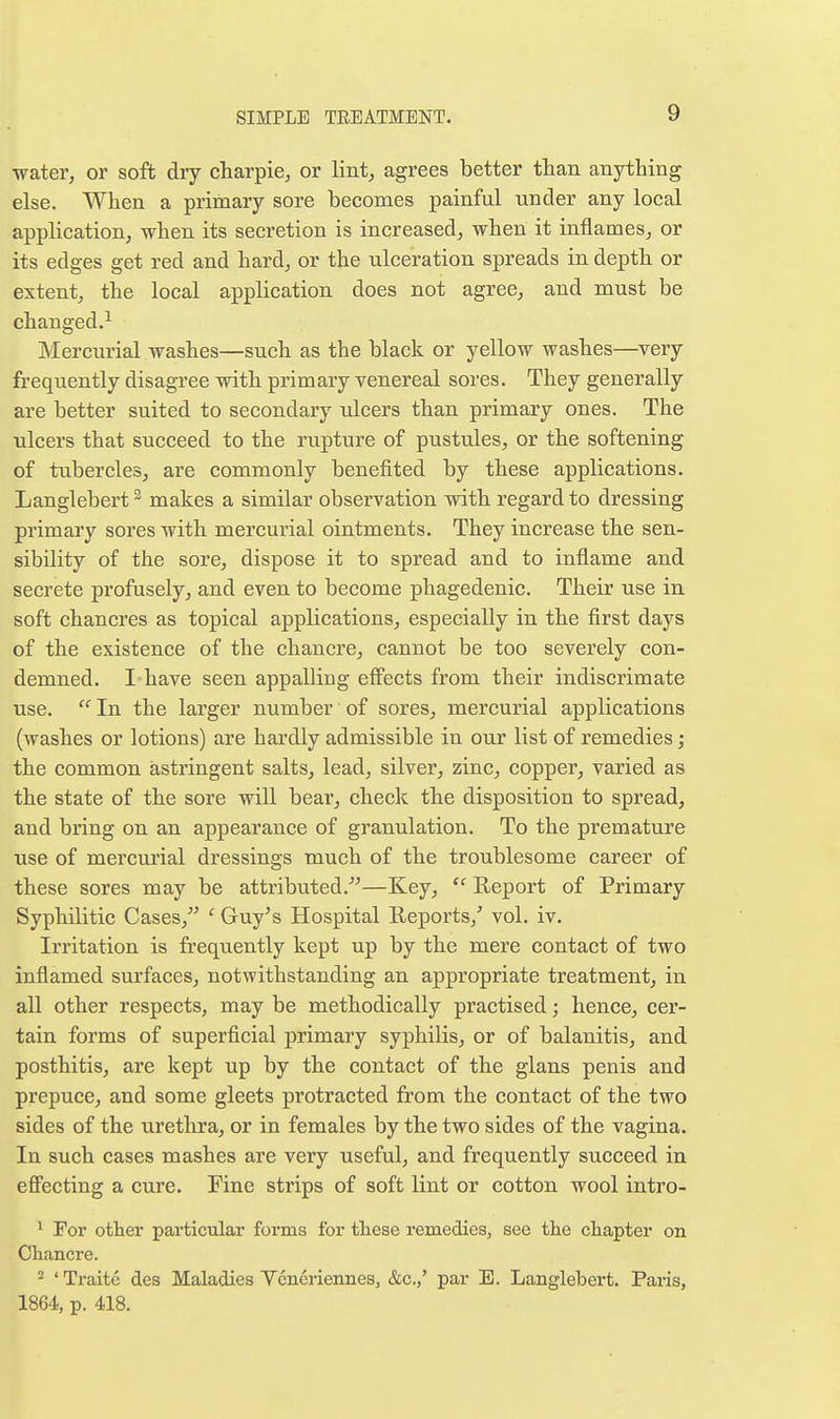 water, or soft dry charpie, or lint, agrees better than anything else. When a primary sore becomes painful under any local application, when its secretion is increased, when it inflames, or its edges get red and hard, or the ulceration spreads in depth or extent, the local application does not agree, and must be changed.^ Mercurial washes—such as the black or yellow washes—very frequently disagree with primary venereal sores. They generally are better suited to secondary ulcers than primary ones. The ulcers that succeed to the rupture of pustules, or the softening of tubercles, are commonly benefited by these applications. Langlebert ^ makes a similar observation with regard to dressing primary sores with mercurial ointments. They increase the sen- sibility of the sore, dispose it to spread and to inflame and secrete profusely, and even to become phagedenic. Their use in soft chancres as topical applications, especially in the first days of the existence of the chancre, cannot be too severely con- demned. I-have seen appalling effects from their indiscrimate use. In the larger number of sores, mercurial applications (washes or lotions) are hardly admissible in our list of remedies; the common astringent salts, lead, silver, zinc, copper, varied as the state of the sore will bear, check the disposition to spread, and bring on an appearance of granulation. To the premature use of mercurial dressings much of the troublesome career of these sores may be attributed.^^—Key,  Report of Primary Syphilitic Cases, ' Guy's Hospital Reports,' vol. iv. Irritation is frequently kept up by the mere contact of two inflamed surfaces, notwithstanding an appropriate treatment, in all other respects, may be methodically practised; hence, cer- tain forms of superficial primary syphilis, or of balanitis, and posthitis, are kept up by the contact of the glans penis and prepuce, and some gleets protracted from the contact of the two sides of the urethra, or in females by the two sides of the vagina. In such cases mashes are very useful, and frequently succeed in effecting a cure. Fine strips of soft lint or cotton wool intro- ^ For otter particular forms for these remedies, see the chapter on Chancre. 2 'Traitc des Maladies Vcneriennes, &c.,' par E. Langlebert. Paris, 1864, p. 418.