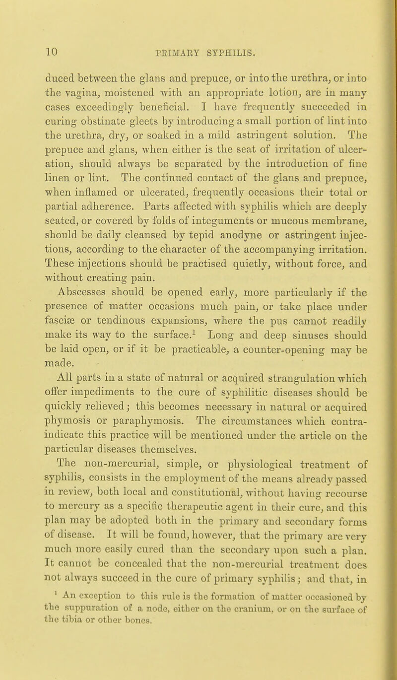 duced between the glans and prepuce^ or into the urethra^ or into the vagina, moistened with an approj)riate lotion, are in many eases exceedingly beneficial. I have frequently succeeded in curing obstinate gleets by introducing a small portion of lint into the urethra, dry, or soaked in a mild astringent solution. The prepuce and glans, Avhen either is the seat of irritation of ulcer- ation, should always be separated by the introduction of fine linen or lint. The continued contact of the glans and prepuce, when inflamed or ulcerated, frequently occasions their total or partial adherence. Parts affected with syphilis which are deeply seated, or covered by folds of integuments or mucous membrane, should be daily cleansed by tepid anodyne or astringent injec- tions, according to the character of the accompanying ii'ritation. These injections should be practised quietly, without force, and without creating pain. Abscesses should be opened early, moi-e particularly if the presence of matter occasions much pain, or take place under fasciae or tendinous expansions, where the pus cannot readily make its way to the surface.^ Long and deep sinuses should be laid open, or if it be practicable, a counter-opening may be made. All parts in a state of natural or acquired strangulation which offer impediments to the cure of syphilitic diseases should be quickly relieved; this becomes necessary in natural or acquired phymosis or paraphymosis. The circumstances which contra- indicate this practice will be mentioned under the article on the particular diseases themselves. The non-mercurial, simple, or physiological treatment of syphilis, consists in the employment of the means already passed in review, both local and constitutional, without having recourse to mercury as a specific therapeutic agent in their cure, and this plan may be adopted both in the primary and secondary forms of disease. It will be found, however, that the primary are very much more easily cured than the secondary upon such a plan. It cannot be concealed that the non-mei'curial treatment does not always succeed in the cure of primary syphilis; and that, in ' An exception to this rule is the formation of matter occasioned by tbe suppuration o£ a node, eitber on the cranium, or on the surface of the tibia or other bones.